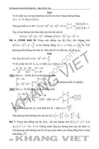 khangvietbook.com
.vn
Kỹ thuật giải nhanh hình phẳng Oxy – Đặng Thành Nam
470
Giải
Vì (C) tiếp xúc với trục hoành tại A(2;0) nên tâm I thuộc đường thẳng
d : x 2 0− =. Suy ra ( )I 2;t .
Theo giả thiết ta có ( ) ( )
( )
( )
2 2 I 2;1 ,R 1t 1
IB 5 2 6 t 4 25
t 7 I 2;7 ,R 7
 ==
= ⇔ − + − = ⇔ ⇒  = = 
.
Vậy có hai đường tròn thỏa mãn yêu cầu bài toán là:
( ) ( ) ( )2 2
C : x 2 y 7 49− + − =hoặc ( ) ( ) ( )2 2
C : x 2 y 1 1− + − =.
Bài 6. (TSĐH Khối B) Trong mặt phẳng tọa độ Oxy, cho đường tròn
( ) ( )2 2 4
C : x 2 y
5
− + =và hai đường thẳng 1 2d : x y 0;d : x 7y 0−= −= . Viết
phương trình đường tròn tâm K nằm trên (C) và tiếp xúc với cả 1 2d ,d .
Giải
Gọi ( ) ( ) ( )2 2 4
K a;b C a 2 b
5
∈ ⇔ − + =.
Vì ( )1C tiếp xúc với ( ) ( )1 2 1 2 1, d K; d K; R∆ ∆ ⇔ ∆= ∆= .
b 2aa b a 7b
a 2b2 5 2
= −− − 
⇔ = ⇔  =
.
TH1: Nếu b 2a= − khi đó ta có hệ phương trình
( )2 2 2
b 2a b 2a
4 16
a 2 b 5a 4a 0
5 5
=− =− 
 
⇔ 
− += − +=  
, hệ phương trình vô nghiệm.
TH2: Nếu a 2b= khi đó ta có hệ phương trình
( )2 2 2
8
a 2b aa 2b 8 45
K ;4
4 5 5a 2 b 25b 40b 16 0
b5
5

= = =    
⇔ ⇔ ⇒    
− + = − + =     = 
.
Bán kính đường tròn ( )1C xác định bởi ( )1 1
2 2
R d K;
5
= ∆ = .
Vậy phương trình đường tròn cần tìm ( )
2 2
1
8 4 8
C : x y
5 5 25
   
− + − =   
   
.
Bài 7. Trong mặt phẳng tọa độ Oxy , cho hai đường tròn ( ) 2 2
1C : x y 5+ =và
( ) 2 2
2C : x y 4x 3 0+ − − =. Chứng minh rằng hai đường tròn này cắt nhau và
viết phương trình đường tròn (C) đi qua giao điểm của chúng đồng thời có bán
kính bằng 5 .
 