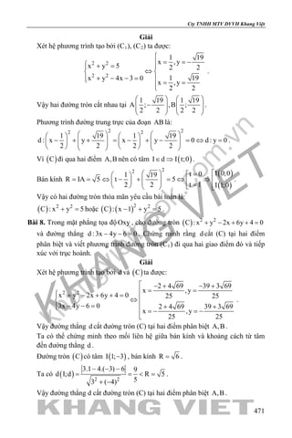 khangvietbook.com
.vn
Cty TNHH MTV DVVH Khang Việt
471
Giải
Xét hệ phương trình tạo bởi (C1), (C2) ta được:
2 2
2 2
1 19
x ,y
x y 5 2 2
1 19x y 4x 3 0
x ,y
2 2

= = − + = 
⇔ 
+ − − =  = =
.
Vậy hai đường tròn cắt nhau tại
1 19 1 19
A ; ,B ;
2 2 2 2
   
−      
   
.
Phương trình đường trung trực của đoạn AB là:
2 22 2
1 19 1 19
d : x y x y 0 d : y 0
2 2 2 2
      
− + + = − + − = ⇔ =               
.
Vì ( )C đi qua hai điểm A,B nên có tâm ( )I d I t;0∈ ⇒ .
Bán kính
( )
( )
22 I 0;0t 01 19
R IA 5 t 5
t 12 2 I 1;0
  = 
= = ⇔ − + = ⇔ ⇒      =     
.
Vậy có hai đường tròn thỏa mãn yêu cầu bài toán là:
( ) 2 2
C : x y 5+ =hoặc ( ) ( )2 2
C : x 1 y 5− + =.
Bài 8. Trong mặt phẳng tọa độ Oxy , cho đường tròn ( ) 2 2
C : x y 2x 6y 4 0+ − + + =
và đường thẳng d :3x 4y 6 0− − =. Chứng minh rằng d cắt (C) tại hai điểm
phân biệt và viết phương trình đường tròn (C1) đi qua hai giao điểm đó và tiếp
xúc với trục hoành.
Giải
Xét hệ phương trình tạo bởi d và ( )C ta được:
2 2
2 4 69 39 3 69
x ,y
x y 2x 6y 4 0 25 25
3x 4y 6 0 2 4 69 39 3 69
x ,y
25 25
 − + − +
= = + − + + = ⇔
− − = + + =− =−

.
Vậy đường thẳng d cắt đường tròn (C) tại hai điểm phân biệt A,B .
Ta có thể chứng minh theo mối liên hệ giữa bán kính và khoảng cách từ tâm
đến đường thẳng d .
Đường tròn ( )C có tâm ( )I 1; 3− , bán kính R 6= .
Ta có ( ) 2 2
3.1 4.( 3) 6 9
d I;d R 5
53 ( 4)
− − −
= = < =
+ −
.
Vậy đường thẳng d cắt đường tròn (C) tại hai điểm phân biệt A,B .
 