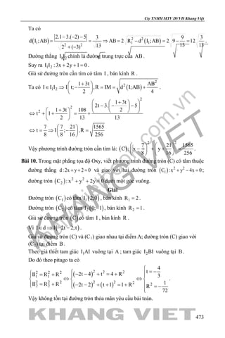 khangvietbook.com
.vn
Cty TNHH MTV DVVH Khang Việt
473
Ta có
( ) ( )2 2
1 1 1
2 2
2.1 3.( 2) 5 3 9 3
d I ;AB AB 2 R d I ;AB 2 9 12
13 13132 ( 3)
− − −
= = ⇒ = − = − =
+ −
.
Đường thẳng 1 2I I chính là đường trung trực của AB .
Suy ra 1 2I I :3x 2y 1 0+ + =.
Giả sử đường tròn cần tìm có tâm I , bán kính R .
Ta có ( )
2
2
1 2
1 3t AB
I I I I t; ,R IM d I;AB
2 4
+ 
∈ ⇒ − = = + 
 
.
2
2
2
1 3t
2t 3. 5
21 3t 108
t 1
2 13 13
7 7 21 1565
t I ; ,R
8 8 16 256
 + 
− − −  
+    ⇔ + + = + 
 
 
⇔ = ⇒ − = 
 
Vậy phương trình đường tròn cần tìm là: ( )
2 2
7 21 1565
C : x y
8 16 256
   
− + + =   
   
.
Bài 10. Trong mặt phẳng tọa độ Oxy, viết phương trình đường tròn (C) có tâm thuộc
đường thẳng d:2x y 2 0+ + = và giao với hai đường tròn ( ) 2 2
1C :x y 4x 0+ − =;
đường tròn ( ) 2 2
2C : x y 2y 0+ + =dưới một góc vuông.
Giải
Đường tròn ( )1C có tâm ( )1I 2;0 , bán kính 1R 2= .
Đường tròn ( )2C có tâm ( )2I 0; 1− , bán kính 2R 1= .
Giả sử đường tròn ( )C có tâm I , bán kính R .
Vì ( )I d I 2t 2;t∈ ⇒ − − .
Giả sử đường tròn (C) và (C1) giao nhau tại điểm A; đường tròn (C) giao với
(C2) tại điểm B .
Theo giả thiết tam giác 1I AI vuông tại A ; tam giác 2I BI vuông tại B .
Do đó theo pitago ta có
( )
( ) ( )
2 2 22 2 2
1 1
2 2 2 2 2 2 22 2
4
t2t 4 t 4 RII R R 3
1II R R 2t 2 t 1 1 R R
72

= − − − + = += +  
⇔ ⇔  
= + − − + + = +   = −

.
Vậy không tồn tại đường tròn thỏa mãn yêu cầu bài toán.
 