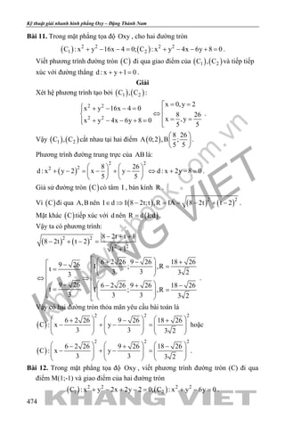 khangvietbook.com
.vn
Kỹ thuật giải nhanh hình phẳng Oxy – Đặng Thành Nam
474
Bài 11. Trong mặt phẳng tọa độ Oxy , cho hai đường tròn
( ) ( )2 2 2 2
1 2C : x y 16x 4 0; C : x y 4x 6y 8 0+ − −= + − − += .
Viết phương trình đường tròn ( )C đi qua giao điểm của ( ) ( )1 2C , C và tiếp tiếp
xúc với đường thẳng d : x y 1 0+ + = .
Giải
Xét hệ phương trình tạo bởi ( ) ( )1 2C , C :
2 2
2 2
x 0,y 2
x y 16x 4 0
8 26
x ,yx y 4x 6y 8 0
5 5
= = + − − = ⇔ = =+ − − + = 
.
Vậy ( ) ( )1 2C , C cắt nhau tại hai điểm ( )
8 26
A 0;2 ,B ;
5 5
 
 
 
.
Phương trình đường trung trực của AB là:
( )
2 2
22 8 26
d : x y 2 x y d : x 2y 8 0
5 5
   
+ − = − + − ⇔ + − =   
   
.
Giả sử đường tròn ( )C có tâm I , bán kính R .
Vì ( )C đi qua A,B nên ( ) ( ) ( )2 2
I d I 8 2t;t ,R IA 8 2t t 2∈ ⇒ − = = − + − .
Mặt khác ( )C tiếp xúc với d nên ( )R d I;d= .
Vậy ta có phương trình:
( ) ( )2 2
2 2
8 2t t 1
8 2t t 2
1 1
− + +
− + − =
+
6 2 26 9 26 18 269 26 I ; ,Rt 3 3 3 23
9 26 6 2 26 9 26 18 26
t I ; ,R
3 3 3 3 2
  + − + − =  =     ⇔ ⇒   + − + −= =     
.
Vậy có hai đường tròn thỏa mãn yêu cầu bài toán là
( )
2 2 2
6 2 26 9 26 18 26
C : x y
3 3 3 2
     + − +
− + − =          
     
hoặc
( )
2 2 2
6 2 26 9 26 18 26
C : x y
3 3 3 2
     − + −
− + − =          
     
.
Bài 12. Trong mặt phẳng tọa độ Oxy , viết phương trình đường tròn (C) đi qua
điểm M(1;-1) và giao điểm của hai đường tròn
( ) ( )2 2 2 2
1 2C : x y 2x 2y 2 0; C : x y 6y 0+ − + −= + −= .
 