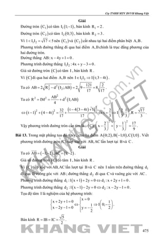 khangvietbook.com
.vn
Cty TNHH MTV DVVH Khang Việt
475
Giải
Đường tròn ( )1C có tâm ( )1I 1; 1− , bán kính 1R 2= .
Đường tròn ( )2C có tâm ( )2I 0;3 , bán kính 2R 3= .
Vì 1 21 I I 17 5< = < nên ( )1C và ( )2C cắt nhau tại hai điểm phân biệt A,B .
Phương trình đường thẳng đi qua hai điểm A,B chính là trục đẳng phương của
hai đường tròn.
Đường thẳng AB: x 4y 1 0− + = .
Phương trình đường thẳng 1 2I I : 4x y 3 0+ − =.
Giả sử đường tròn ( )C có tâm I , bán kính R .
Vì ( )C đi qua hai điểm A,B nên ( )1 2I I I I t;3 4t∈ ⇒ − .
Ta có ( )2 2
2 2
121 2
AB 2 R d I ;AB 2 9 8
17 17
= − = − = .
Ta có ( )
2
2 2 2AB
R IM d I;AB
4
= = +
( ) ( )
( )( )
2
2 2 t 4 3 4t 132 2 2 1 17
t 1 4 4t t I ; ,R
17 17 3 3 3 3
− − +  
⇔ − + − = + ⇔ = ⇒ = 
 
.
Vậy phương trình đường tròn cần tìm là : ( )
2 2
2 1 17
C : x y
3 3 9
   
− + − =   
   
.
Bài 13. Trong mặt phẳng tọa độ Oxy , cho ba điểm ( ) ( ) ( )A 0;2 ,B 1;0 ,C 1;0− . Viết
phương trình đường tròn (C) tiếp xúc với AB,AC lần lượt tại B và C .
Giải
Ta có ( ) ( )AB 1; 2 ,AC 1; 2= − − = −
 
.
Giả sử đường tròn ( )C có tâm I , bán kính R .
Vì ( )C tiếp xúc với AB,AC lần lượt tại B và C nên I nằm trên đường thẳng 1d
đi qua B vuông góc với AB ; đường thẳng 2d đi qua C và vuông góc với AC .
Phương trình đường thẳng ( )1 1d :1 x 1 2y 0 d : x 2y 1 0+ + = ⇔ + + = .
Phương trình đường thẳng ( )2 2d :1 x 1 2y 0 d : x 2y 1 0− − = ⇔ − − = .
Tọa độ tâm I là nghiệm của hệ phương trình:
x 0
x 2y 1 0 1
I 0;1
x 2y 1 0 2y
2
=
+ + =   
⇔ ⇒ −   − − = = −   
.
Bán kính
5
R IB IC
2
= = = .
 