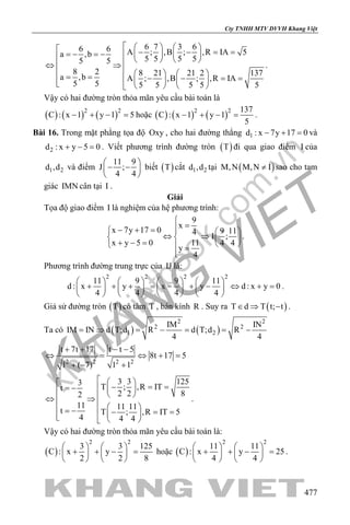 khangvietbook.com
.vn
Cty TNHH MTV DVVH Khang Việt
477
6 7 3 66 6 A ; ,B ; ,R IA 5a ,b
5 5 5 55 5
8 2 8 21 21 2 137a ,b A ; ,B ; ,R IA
5 5 5 5 5 5 5
     − − = ==− =−        ⇔ ⇒
    = = − − ==        
.
Vậy có hai đường tròn thỏa mãn yêu cầu bài toán là
( ) ( ) ( )2 2
C : x 1 y 1 5− + − =hoặc ( ) ( ) ( )2 2 137
C : x 1 y 1
5
− + − = .
Bài 16. Trong mặt phẳng tọa độ Oxy , cho hai đường thẳng 1d : x 7y 17 0− + =và
2d : x y 5 0+ − =. Viết phương trình đường tròn ( )T đi qua giao điểm I của
1 2d ,d và điểm
11 9
J ;
4 4
 
− − 
 
biết ( )T cắt 1 2d ,d tại ( )M,N M,N I≠ sao cho tam
giác IMN cân tại I .
Giải
Tọa độ giao điểm I là nghiệm của hệ phương trình:
9
x
x 7y 17 0 9 114
I ;
x y 5 0 11 4 4
y
4

=− + =   
⇔ ⇒   + − =    =

.
Phương trình đường trung trực của IJ là:
2 2 2 2
11 9 9 11
d : x y x y d : x y 0
4 4 4 4
       
+ + + = − + − ⇔ + =       
       
.
Giả sử đường tròn ( )T có tâm T , bán kính R . Suy ra ( )T d T t; t∈ ⇒ − .
Ta có ( ) ( )
2 2
2 2
1 2
IM IN
IM IN d T;d R d T;d R
4 4
= ⇒ = − = = −
2 2 2 2
t 7t 17 t t 5
8t 17 5
1 ( 7) 1 1
+ + − −
⇔ = ⇔ +=
+ − +
3 3 1253
T ; ,R ITt
2 2 82
11 11 11t T ; ,R IT 5
4 4 4
   − === −     ⇔ ⇒
   = − − ==    
.
Vậy có hai đường tròn thỏa mãn yêu cầu bài toán là:
( )
2 2
3 3 125
C : x y
2 2 8
   
+ + − =   
   
hoặc ( )
2 2
11 11
C : x y 25
4 4
   
+ + − =   
   
.
 