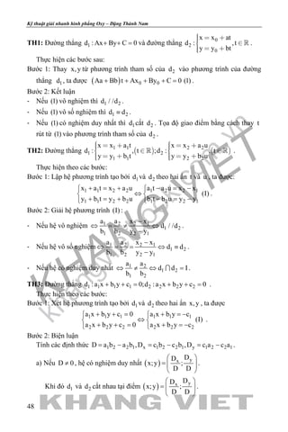 khangvietbook.com
.vn
Kỹ thuật giải nhanh hình phẳng Oxy – Đặng Thành Nam
48
TH1: Đường thẳng 1d : Ax By C 0+ + =và đường thẳng
0
2
0
x x at
d : ,t
y y bt
   
  
 .
Thực hiện các bước sau:
Bước 1: Thay x,y từ phương trình tham số của 2d vào phương trình của đường
thẳng 1d , ta được ( ) 0 0Aa Bb t Ax By C 0 (1)+ + + + = .
Bước 2: Kết luận
- Nếu (1) vô nghiệm thì 1 2d / /d .
- Nếu (1) vô số nghiệm thì 1 2d d≡ .
- Nếu (1) có nghiệm duy nhất thì 1d cắt 2d . Tọa độ giao điểm bằng cách thay t
rút từ (1) vào phương trình tham số của 2d .
TH2: Đường thẳng    1 1 2 2
1 2
1 1 2 2
x x a t x x a u
d : , t ;d : , t
y y b t y y b u
        
      
  .
Thực hiện theo các bước:
Bước 1: Lập hệ phương trình tạo bởi 1d và 2d theo hai ẩn t và u , ta được:
1 1 2 2 1 2 2 1
1 1 2 2 1 2 2 1
x a t x a u a t a u x x
(I)
y b t y b u b t b u y y
+ = + − = − 
⇔ 
+ = + − = − 
.
Bước 2: Giải hệ phương trình (I) :
- Nếu hệ vô nghiệm 1 2 2 1
1 2
1 2 2 1
a a x x
d / /d
b b y y
−
⇔ = ≠ ⇔
−
.
- Nếu hệ vô số nghiệm 1 2 2 1
1 2
1 2 2 1
a a x x
d d
b b y y
−
⇔ = = ⇔ ≡
−
.
- Nếu hệ có nghiệm duy nhất 1 2
1 2
1 2
a a
d d I
b b
⇔ ≠ ⇔ = .
TH3: Đường thẳng 1 1 1 1 2 2 2 2d :a x b y c 0;d :a x b y c 0+ += + += .
Thực hiện theo các bước:
Bước 1: Xét hệ phương trình tạo bởi 1d và 2d theo hai ẩn x,y , ta được
1 1 1 1 1 1
2 2 2 2 2 2
a x b y c 0 a x b y c
(I)
a x b y c 0 a x b y c
+ + = + =− 
⇔ 
+ + = + =− 
.
Bước 2: Biện luận
Tính các định thức 1 2 2 1 x 1 2 2 1 y 1 2 2 1D a b a b ,D c b c b ,D c a c a= − = − = − .
a) Nếu D 0≠ , hệ có nghiệm duy nhất ( ) yx
DD
x;y ;
D D
 
=  
 
.
Khi đó 1d và 2d cắt nhau tại điểm ( ) yx
DD
x;y ;
D D
 
=  
 
.
 