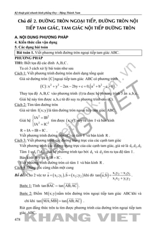 khangvietbook.com
.vn
Kỹ thuật giải nhanh hình phẳng Oxy – Đặng Thành Nam
478
Chuû ñeà 2. ÑÖÔØNG TROØN NGOAÏI TIEÁP, ÑÖÔØNG TROØN NOÄI
TIEÁP TAM GIAÙC, TAM GIAÙC NOÄI TIEÁP ÑÖÔØNG TROØN
A. NỘI DUNG PHƯƠNG PHÁP
4. Kiến thức cần vận dụng
5. Các dạng bài toán
Bài toán 1. Viết phương trình đường tròn ngoại tiếp tam giác ABC.
PHƯƠNG PHÁP
TH1: Biết tọa độ các đỉnh A,B,C .
Ta có 3 cách xử lý bài toán như sau
Cách 1: Viết phương trình đường tròn dưới dạng tổng quát
Giả sử đường tròn ( )C ngoại tiếp tam giác ABC có phương trình
( ) ( )2 2 2 2
C : x y 2ax 2by c 0, a b c 0+ − − += + − > .
Thay tọa độ A,B,C vào phương trình (1) ta được hệ phương trình 3 ẩn a,b,c .
Giải hệ này tìm được a,b,c từ đó suy ra phương trình của (C).
Cách 2: Tìm tâm đường tròn
Giả sử tâm ( )I x;y là tâm đường tròn ngoại tiếp tam giác ABC .
Giải hệ
2 2
2 2
IA IB
IA IC
 =

=
tìm được ( )x;y , suy ra tâm I và bán kính
R IA IB IC= = = .
Viết phương trình đường tròn (C) có tâm I và bán kính R .
Cách 3: Viết phương trình các đường trung trực của các cạnh tam giác
Viết phương trình các đường trung trực của các cạnh tam giác, giả sử là 1 2 3d ,d ,d
Tâm 1 2I d d=  , giải hệ phương trình tạo bởi 1d và 2d tìm ra tọa độ tâm I .
Bán kính R IA IB IC= = = .
Viết phương trình đường tròn có tâm I và bán kính R .
Cách 4: Dùng góc cùng chắn một cung
Bổ đề. Cho 2 véc tơ ( ) ( )1 1 2 2a x ;y ,b x ;y= =
 
khi đó ( ) 1 2 2 1
1 2 1 2
x y x y
tan a;b
x x y y
−
=
+
 
.
Bước 1: Tính 
 tan BAC tan AB;AC
 
.
Bước 2: Điểm ( )M x;y nằm trên đường tròn ngoại tiếp tam giác ABC khi và
chỉ khi ( ) ( )tan MA;MB tan AB;AC=
   
.
Rút gọn đẳng thức trên ta tìm được phương trình của đường tròn ngoại tiếp tam
giác ABC .
 