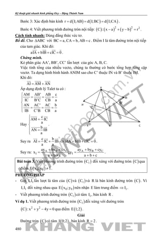 khangvietbook.com
.vn
Kỹ thuật giải nhanh hình phẳng Oxy – Đặng Thành Nam
480
Bước 3: Xác định bán kính ( ) ( ) ( )r d I;AB d I;BC d I;CA= = = .
Bước 4: Viết phương trình đường tròn nội tiếp: ( ) ( ) ( )2 2 2
C : x a y b r− + − =.
Cách tính nhanh: Dùng đẳng thức véc tơ.
Bổ đề. Cho ABC∆ với BC a, CA b, AB c= = = . Điểm I là tâm đường tròn nội tiếp
của tam giác. Khi đó:
aIA bIB cIC 0+ + =
   
.
Chứng minh.
Kẻ phân giác AA’, BB’, CC’ lần lượt của góc A, B, C.
Việc tính tổng của nhiều vecto, chúng ta thường có bước tổng hợp từng cặp
vectơ. Ta dựng hình bình hành ANIM sao cho C’ thuộc IN và B’ thuộc IM.
Khi đó:
AI AM AN= +
  
Áp dụng định lý Talet ta có :
AM AB' AB c
IC B'C CB a
AN AC' AC b
IB C'B CB a

= = =

 = = =

Hay
c
AM IC
a
b
AN IB
a

=

 =

 
 
.
Suy ra
c b
AI IC IB
a a
= +
  
aIA bIB cIC 0⇔ + + =
   
.
Suy ra: A B C A B C
I I
ax bx cx ay by cy
x ;y
a b c a b c
+ + + +
= =
+ + + +
.
Bài toán 3. Viết phương trình đường tròn ( )1C đối xứng với đường tròn ( )C qua
điểm ( )0 0E x ;y I≠ .
PHƯƠNG PHÁP
- Gọi 1I,I lần lượt là tâm của ( )C và ( )1C và R là bán kính đường tròn ( )C . Vì
1I,I đối xứng nhau qua ( )0 0E x ;y nên nhận E làm trung điểm 1I⇒ .
- Viết phương trình đường tròn ( )1C có tâm 1I , bán kính R .
Ví dụ 1. Viết phương trình đường tròn ( )1C đối xứng với đường tròn
( ) 2 2
C : x y 4y 0+ − =qua điểm ( )E 1;2 .
Giải
Đường tròn ( )C có tâm ( )I 0;2 , bán kính R 2= .
B C
A
I
A'
N
M
B'
C'
 