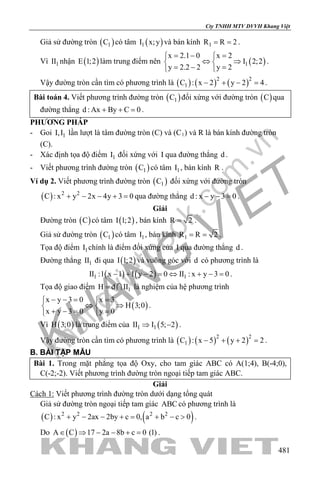 khangvietbook.com
.vn
Cty TNHH MTV DVVH Khang Việt
481
Giả sử đường tròn ( )1C có tâm ( )1I x;y và bán kính 1R R 2= = .
Vì 1II nhận ( )E 1;2 làm trung điểm nên ( )1
x 2.1 0 x 2
I 2;2
y 2.2 2 y 2
=− = 
⇔ ⇒ 
=− = 
.
Vậy đường tròn cần tìm có phương trình là ( ) ( ) ( )2 2
1C : x 2 y 2 4− + − =.
Bài toán 4. Viết phương trình đường tròn ( )1C đối xứng với đường tròn ( )C qua
đường thẳng d : Ax By C 0+ + =.
PHƯƠNG PHÁP
- Goi 1I,I lần lượt là tâm đường tròn (C) và (C1) và R là bán kính đường tròn
(C).
- Xác định tọa độ điểm 1I đối xứng với I qua đường thẳng d .
- Viết phương trình đường tròn ( )1C có tâm 1I , bán kính R .
Ví dụ 2. Viết phương trình đường tròn ( )1C đối xứng với đường tròn
( ) 2 2
C : x y 2x 4y 3 0+ − − + =qua đường thẳng d : x y 3 0− − =.
Giải
Đường tròn ( )C có tâm ( )I 1;2 , bán kính R 2= .
Giả sử đường tròn ( )1C có tâm 1I , bán kính 1R R 2= = .
Tọa độ điểm 1I chính là điểm đối xứng của I qua đường thẳng d .
Đường thẳng 1II đi qua ( )I 1;2 và vuông góc với d có phương trình là
( ) ( )1 1II :1 x 1 1 y 2 0 II : x y 3 0− + − = ⇔ + − = .
Tọa độ giao điểm 1H d II=  là nghiệm của hệ phương trình
( )
x y 3 0 x 3
H 3;0
x y 3 0 y 0
− −= = 
⇔ ⇒ 
+ −= = 
.
Vì ( )H 3;0 là trung điểm của ( )1 1II I 5; 2⇒ − .
Vậy đường tròn cần tìm có phương trình là ( ) ( ) ( )2 2
1C : x 5 y 2 2− + + =.
B. BÀI TẬP MẪU
Bài 1. Trong mặt phẳng tọa độ Oxy, cho tam giác ABC có A(1;4), B(-4;0),
C(-2;-2). Viết phương trình đường tròn ngoại tiếp tam giác ABC.
Giải
Cách 1: Viết phương trình đường tròn dưới dạng tổng quát
Giả sử đường tròn ngoại tiếp tam giác ABC có phương trình là
( ) ( )2 2 2 2
C : x y 2ax 2by c 0, a b c 0+ − − += + − > .
Do ( )A C 17 2a 8b c 0 (1)∈ ⇒ − − + = .
 