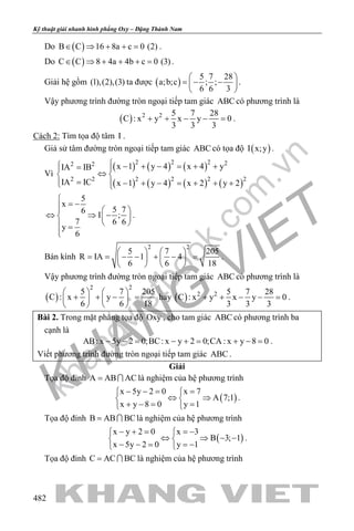 khangvietbook.com
.vn
Kỹ thuật giải nhanh hình phẳng Oxy – Đặng Thành Nam
482
Do ( )B C 16 8a c 0 (2)∈ ⇒ + + = .
Do ( )C C 8 4a 4b c 0 (3)∈ ⇒ + + + = .
Giải hệ gồm (1),(2),(3) ta được ( )
5 7 28
a;b;c ; ;
6 6 3
 
=− − 
 
.
Vậy phương trình đường tròn ngoại tiếp tam giác ABC có phương trình là
( ) 2 2 5 7 28
C : x y x y 0
3 3 3
+ + − − =.
Cách 2: Tìm tọa độ tâm I .
Giả sử tâm đường tròn ngoại tiếp tam giác ABC có tọa độ ( )I x;y .
Vì
( ) ( ) ( )
( ) ( ) ( ) ( )
2 2 2 22 2
2 2 2 2 2 2
x 1 y 4 x 4 yIA IB
IA IC x 1 y 4 x 2 y 2
 − + − = + += 
⇔ 
= − + − = + + + 
5
x
5 76
I ;
7 6 6
y
6

= −  
⇔ ⇒ −  
  =

.
Bán kính
2 2
5 7 205
R IA 1 4
6 6 18
   
= = − − + − =   
   
.
Vậy phương trình đường tròn ngoại tiếp tam giác ABC có phương trình là
( )
2 2
5 7 205
C : x y
6 6 18
   
+ + − =   
   
hay ( ) 2 2 5 7 28
C : x y x y 0
3 3 3
+ + − − =.
Bài 2. Trong mặt phẳng tọa độ Oxy , cho tam giác ABC có phương trình ba
cạnh là
AB: x 5y 2 0;BC: x y 2 0;CA : x y 8 0− −= − += + −= .
Viết phương trình đường tròn ngoại tiếp tam giác ABC .
Giải
Tọa độ đỉnh A AB AC=  là nghiệm của hệ phương trình
( )
x 5y 2 0 x 7
A 7;1
x y 8 0 y 1
− −= = 
⇔ ⇒ 
+ −= = 
.
Tọa độ đỉnh B AB BC=  là nghiệm của hệ phương trình
( )
x y 2 0 x 3
B 3; 1
x 5y 2 0 y 1
− + = =− 
⇔ ⇒ − − 
− − = =− 
.
Tọa độ đỉnh C AC BC=  là nghiệm của hệ phương trình
 
