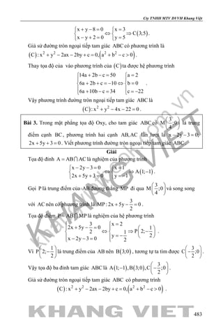 khangvietbook.com
.vn
Cty TNHH MTV DVVH Khang Việt
483
( )
x y 8 0 x 3
C 3;5
x y 2 0 y 5
+ −= = 
⇔ ⇒ 
− += = 
.
Giả sử đường tròn ngoại tiếp tam giác ABC có phương trình là
( ) ( )2 2 2 2
C : x y 2ax 2by c 0, a b c 0+ − − += + − > .
Thay tọa độ của vào phương trình của ( )C ta được hệ phương trình
14a 2b c 50 a 2
6a 2b c 10 b 0
6a 10b c 34 c 22
+ −= = 
 
+ + =− ⇔ = 
 + − = =− 
.
Vậy phương trình đường tròn ngoại tiếp tam giác ABC là
( ) 2 2
C : x y 4x 22 0+ − − =.
Bài 3. Trong mặt phẳng tọa độ Oxy, cho tam giác ABC có
3
M ;0
4
 
 
 
là trung
điểm cạnh BC, phương trình hai cạnh AB,AC lần lượt là x 2y 3 0;− − =
2x 5y 3 0+ + =. Viết phương trình đường tròn ngoại tiếp tam giác ABC .
Giải
Tọa độ đỉnh A AB AC=  là nghiệm của phương trình
( )
x 2y 3 0 x 1
A 1; 1
2x 5y 3 0 y 1
− −= = 
⇔ ⇒ − 
+ + = =− 
.
Gọi P là trung điểm của AB đường thẳng MP đi qua
3
M ;0
4
 
 
 
và song song
với AC nên có phương trình là
3
MP : 2x 5y 0
2
+ − =.
Tọa độ điểm P AB MP=  là nghiệm của hệ phương trình
3 x 2
2x 5y 0 1
P 2;2 1
2y
x 2y 3 0 2
= 
+ − =   
⇔ ⇒ −   
= −   − − = 
.
Vì
1
P 2;
2
 
− 
 
là trung điểm của AB nên ( )B 3;0 , tương tự ta tìm được
3
C ;0
2
 
− 
 
.
Vậy tọa độ ba đỉnh tam giác ABC là ( ) ( )
3
A 1; 1 ,B 3;0 ,C ;0
2
 
− − 
 
.
Giả sử đường tròn ngoại tiếp tam giác ABC có phương trình
( ) ( )2 2 2 2
C : x y 2ax 2by c 0, a b c 0+ − − += + − > .
 