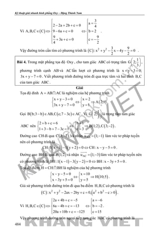 khangvietbook.com
.vn
Kỹ thuật giải nhanh hình phẳng Oxy – Đặng Thành Nam
484
Vì ( )
3
a
2 2a 2b c 0 4
A,B,C C 9 6a c 0 b 2
9 9
3a c 0 c
4 2

= − + + =

∈ ⇔ − += ⇔= 
 
 + + = =−
 
.
Vậy đường tròn cần tìm có phương trình là ( ) 2 2 3 9
C : x y x 4y 0
2 2
+ − − − =.
Bài 4. Trong mặt phẳng tọa độ Oxy , cho tam giác ABC có trọng tâm
1
G 2;
3
 
 
 
,
phương trình cạnh AB và AC lần lượt có phương trình là x y 3 0;+ − =
3x y 7 0+ − =. Viết phương trình đường tròn đi qua trực tâm và hai đỉnh B,C
của tam giác ABC .
Giải
Tọa độ đỉnh A AB AC=  là nghiệm của hệ phương trình
( )
x y 3 0 x 2
A 2;1
3x y 7 0 y 1
+ −= = 
⇔ ⇒ 
+ −= = 
.
Gọi ( ) ( )B b;3 b AB,C c;7 3c AC− ∈ − ∈ . Vì
1
G 2;
3
 
 
 
là trọng tâm tam giác
ABC nên ( ) ( )
2 b c 6 b 1
B 1;2 ,C 3; 2
1 3 b 7 3c 1 c 3
+ += = 
⇔ ⇒ − 
+ − + −= = 
.
Đường cao CH đi qua ( )C 3; 2− và nhận ( )ABu 1; 1= −

làm véc tơ pháp tuyến
nên có phương trình là
( ) ( )CH :1 x 3 1 y 2 0 CH : x y 5 0− − + = ⇔ − − = .
Đường cao BH đi qua ( )B 1;2 và nhận ( )ACu 1; 3= −

làm véc tơ pháp tuyến nên
có phương trình là ( ) ( )BH :1 x 1 3 y 2 0 BH : x 3y 5 0− − − = ⇔ − + = .
Tọa độ điểm H CH BH=  là nghiệm của hệ phương trình
( )
x y 5 0 x 10
H 10;5
x 3y 5 0 y 5
− −= = 
⇔ ⇒ 
− += = 
.
Giả sử phương trình đường tròn đi qua ba điểm H,B,C có phương trình là
( ) ( )2 2 2 2
C : x y 2ax 2by c 0, a b c 0+ − − += + − > .
Vì ( )
2a 4b c 5 a 6
H,B,C C 6a 4b c 13 b 2
20a 10b c 125 c 15
+ + =− =− 
 
∈ ⇔ − + =− ⇔ =− 
 + + =− = 
.
Vậy phương trình đường tròn ngoại tiếp tam giác HBC có phương trình là
 