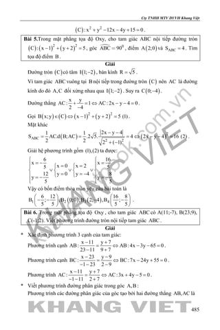 khangvietbook.com
.vn
Cty TNHH MTV DVVH Khang Việt
485
( ) 2 2
C : x y 12x 4y 15 0+ − − + =.
Bài 5.Trong mặt phẳng tọa độ Oxy, cho tam giác ABC nội tiếp đường tròn
( ) ( ) ( )2 2
C : x 1 y 2 5− + + =, góc  0
ABC 90 , điểm ( )A 2;0 và ABCS 4= . Tìm
tọa độ điểm B .
Giải
Đường tròn ( )C có tâm ( )I 1; 2− , bán kính R 5= .
Vì tam giác ABC vuông tại B nội tiếp trong đường tròn ( )C nên AC là đường
kính do đó A,C đối xứng nhau qua ( )I 1; 2− . Suy ra ( )C 0; 4− .
Đường thẳng
x y
AC: 1 AC: 2x y 4 0
2 4
+ = ⇔ − − =
−
.
Gọi ( ) ( ) ( ) ( )2 2
B x;y C x 1 y 2 5 (1)∈ ⇔ − + + = .
Mặt khác
( ) ( )2
ABC
2 2
2x y 41 1
S AC.d B;AC .2 5. 4 2x y 4 16 (2)
2 2 2 ( 1)
− −
= = = ⇔ − − =
+ −
.
Giải hệ phương trình gồm (1),(2) ta được:
6 16
x x
x 0 x 25 5
12 y 0 y 4 8
y y
5 5
 
=− = = =  
∨ ∨ ∨   
= = −  =− =−
  
.
Vậy có bốn điểm thỏa mãn yêu cầu bài toán là
( ) ( )1 2 3 4
6 12 16 8
B ; ,B 0;0 ,B 2; 4 ,B ;
5 5 5 5
   
− − − −   
   
.
Bài 6. Trong mặt phẳng tọa độ Oxy , cho tam giác ABC có A(11;-7), B(23;9),
C(-1;2). Viết phương trình đường tròn nội tiếp tam giác ABC .
Giải
* Xác định phương trình 3 cạnh của tam giác:
Phương trình cạnh
x 11 y 7
AB: AB: 4x 3y 65 0
23 11 9 7
− +
= ⇔ − − =
− +
.
Phương trình cạnh
x 23 y 9
BC: BC:7x 24y 55 0
1 23 2 9
− −
= ⇔ − + =
− − −
.
Phương trình
x 11 y 7
AC: AC:3x 4y 5 0
1 11 2 7
− +
= ⇔ + −=
− − +
.
* Viết phương trình đường phân giác trong góc A,B :
Phương trình các đường phân giác của góc tạo bởi hai đường thẳng AB,AC là
 