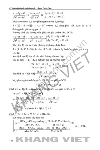 khangvietbook.com
.vn
Kỹ thuật giải nhanh hình phẳng Oxy – Đặng Thành Nam
486
1
2 2 2 2
2
d : x 7y 60 04x 3y 65 3x 4y 5
d :7x y 70 04 ( 3) 3 4
− − =− − + −
=± ⇔ 
+ − =+ − +
.
Thay độ độ của B,C vào phương trình của 1d ta được
( )( )T 23 7.9 60 1 7.2 60 0= − − − − − > nên B,C cùng phía với 1d do đó 2d là
đường phân giác trong góc A .
Phương trình các đường phân giác của góc tạo bởi BA,BC là:
3
2 2 2 2
4
d :13x 9y 380 04x 3y 65 7x 24y 55
d :9x 13y 90 04 ( 3) 7 ( 24)
+ − =− − − +
=± ⇔ 
− − =+ − + −
.
Thay tọa độ của A,C vào phương trình của 4d ta được
( )( )T 9.11 13.7 90 9.( 1) 13.2 90 0= + − − − − < nên 4d là đường phân giác trong
góc B .
* Xác định tọa độ tâm và bán kính đường tròn nội tiếp:
Tọa độ tâm 2 4I d d=  là nghiệm của hệ phương trình
( )
9x 13y 90 0 x 10
I 10;0
7x y 70 0 y 0
− −= = 
⇔ ⇒ 
+ −= = 
.
Bán kính ( ) 2 2
4.10 3.0 65
R d I;AB 5
4 ( 3)
− −
= = =
+ −
.
Vậy phương trình đường tròn nội tiếp tam giác ABC là
( ) ( )2 2
C : x 10 y 25− + =.
Cách 2: Gọi ( )I a;b là tâm đường tròn nội tiếp tam giác ABC , ta có
( ) ( ) ( )d I;AB d I;BC d I;AC= =
2 2 2 2 2 2
4a 3b 65 7a 24b 55 3a 4b 5
4 ( 3) 7 ( 24) 3 4
− − − + + −
⇔ = =
+ − + − +
( ) ( )
a 10
I 10;0 ,R d I;AB 5
b 0
=
⇔ ⇒ = =
=
.
Cách 3: Ta có BC 25,AC 15,AB 20= = = .
Suy ra tọa độ tâm I xác định bởi:
( )
A B C
I
A B C
I
BC.x CA.x AB.x 25.11 15.23 20.( 1)
x 10
AB BC CA 25 15 20
I 10;0
BC.y CA.y AB.y 25.( 7) 15.9 20.2
y 0
AB BC CA 25 15 20
+ + + + −
= = + + + +
⇒
+ + − + + = =
 + + + +
.
 