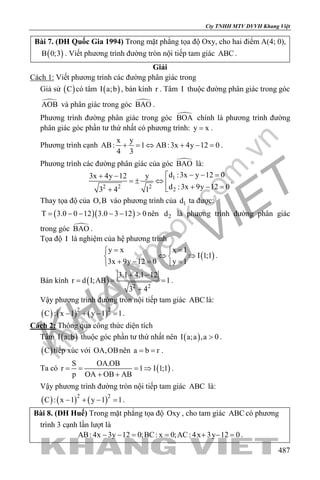 khangvietbook.com
.vn
Cty TNHH MTV DVVH Khang Việt
487
Bài 7. (ĐH Quốc Gia 1994) Trong mặt phẳng tọa độ Oxy, cho hai điểm A(4; 0),
( )B 0;3 . Viết phương trình đường tròn nội tiếp tam giác ABC .
Giải
Cách 1: Viết phương trình các đường phân giác trong
Giả sử ( )C có tâm ( )I a;b , bán kính r . Tâm I thuộc đường phân giác trong góc
AOB và phân giác trong góc BAO .
Phương trình đường phân giác trong góc BOA chính là phương trình đường
phân giác góc phần tư thứ nhất có phương trình: y x= .
Phương trình cạnh
x y
AB: 1 AB:3x 4y 12 0
4 3
+ = ⇔ + − = .
Phương trình các đường phân giác của góc BAO là:
1
2 2 2
2
d :3x y 12 03x 4y 12 y
d :3x 9y 12 03 4 1
− − =+ −
=± ⇔ 
+ − =+
.
Thay tọa độ của O,B vào phương trình của 1d ta được:
( )( )T 3.0 0 12 3.0 3 12 0= − − − − > nên 2d là phương trình đường phân giác
trong góc BAO .
Tọa độ I là nghiệm của hệ phương trình
( )
y x x 1
I 1;1
3x 9y 12 0 y 1
= = 
⇔ ⇒ 
+ −= = 
.
Bán kính ( ) 2 2
3.1 4.1 12
r d I;AB 1
3 4
+ −
= = =
+
.
Vậy phương trình đường tròn nội tiếp tam giác ABC là:
( ) ( ) ( )2 2
C : x 1 y 1 1− + − =.
Cách 2: Thông qua công thức diện tích
Tâm ( )I a;b thuộc góc phần tư thứ nhất nên ( )I a;a ,a 0> .
( )C tiếp xúc với OA,OBnên a b r= = .
Ta có ( )
S OA.OB
r 1 I 1;1
p OA OB AB
= = = ⇒
+ +
.
Vậy phương trình đường tròn nội tiếp tam giác ABC là:
( ) ( ) ( )2 2
C : x 1 y 1 1− + − =.
Bài 8. (ĐH Huế) Trong mặt phẳng tọa độ Oxy , cho tam giác ABC có phương
trình 3 cạnh lần lượt là
AB: 4x 3y 12 0;BC: x 0;AC: 4x 3y 12 0− −= = + −= .
 