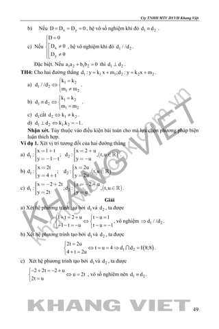 khangvietbook.com
.vn
Cty TNHH MTV DVVH Khang Việt
49
b) Nếu x yD D D 0= = = , hệ vô số nghiệm khi đó 1 2d d≡ .
c) Nếu x
y
D 0
D 0
D 0
=

≠
 ≠
, hệ vô nghiệm khi đó 1 2d / /d .
Đặc biệt. Nếu 1 2 1 2a a b b 0+ =thì 1 2d d⊥ .
TH4: Cho hai đường thẳng 1 1 1 2 2 2d : y k x m ;d : y k x m=+ =+ .
a) 1 2
1 2
1 2
k k
d / /d
m m
=
⇔ 
≠
.
b) 1 2
1 2
1 2
k k
d d
m m
=
≡ ⇔ 
=
.
c) 1d cắt 2 1 2d k k⇔ ≠ .
d) 1 2 1 2d d k .k 1⊥ ⇔ =− .
Nhận xét. Tùy thuộc vào điều kiện bài toán cho mà lựa chọn phương pháp biện
luận thích hợp.
Ví dụ 1. Xét vị trí tương đối của hai đường thẳng
a)  1 2
x 1 t x 2 u
d : ; d : , t,u
y 1 t y u
        
     
 .
b)  1 2
x 2t x 2u
d : ; d : , t,u
y 4 t y 2u
      
     
 .
c)  1 2
x 2 2t x 2 u
d : ;d : , t,u
y 2t y u
        
    
 .
Giải
a) Xét hệ phương trình tạo bởi 1d và 2d , ta được
1 t 2 u t u 1
1 t u t u 1
+ = + − = 
⇔ 
− − =− − =− 
, vô nghiệm 1 2d / /d⇒ .
b) Xét hệ phương trình tạo bởi 1d và 2d , ta được
( )1 2
2t 2u
t u 4 d d I 8;8
4 t 2u
=
⇔ = = ⇒ =
+ =
 .
c) Xét hệ phương trình tạo bởi 1d và 2d , ta được
2 2t 2 u
u 2t
2t u
− + =− +
⇔ =
=
, vô số nghiêm nên 1 2d d≡ .
 