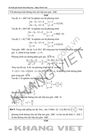khangvietbook.com
.vn
Kỹ thuật giải nhanh hình phẳng Oxy – Đặng Thành Nam
488
Viết phương trình đường tròn nội tiếp tam giác ABC .
Giải
Tọa độ A AB AC=  là nghiệm của hệ phương trình
( )
4x 3y 12 0 x 3
A 3;0
4x 3y 12 0 y 0
− −= = 
⇔ ⇒ 
+ −= = 
.
Tọa độ B AB BC=  là nghiệm của hệ phương trình
( )
4x 3y 12 0 x 0
B 0; 4
x 0 y 4
− −= = 
⇔ ⇒ − 
= = − 
.
Tọa độ C AC BC=  là nghiệm của hệ phương trình
( )
4x 3y 12 0 x 0
C 0;4
x 0 y 4
+ −= = 
⇔ ⇒ 
= = 
.
Tam giác ABC cân tại A có B,C đối xứng qua trục hoành nên phân giác trong
góc A chính là trục hoành : y 0= .
Phương trình các đường phân giác góc ACB là:
1
2 2
2
d : 4x 3y 12 04x 3y 12 x
d :3x y 4 014 3
− + =+ −
=± ⇔ 
+ − =+
.
Thay tọa độ của A,B vào phương trình của 1d ta được:
( )( )T 4.3 3.0 12 4.0 3.( 4) 12 0= − + − − + > nên 2d là phương trình đường phân
giác trong góc ACB .
Tọa độ I là nghiệm của hệ phương trình
4
y 0 x 4
I ;03
3x y 4 0 3
y 0

= =   
⇔ ⇒   + − =    =
.
Bán kính ( )
4
r d I;AB
3
= = .
Vậy phương trình đường tròn nội tiếp tam giác ABC là
( )
2
24 16
C : x y
3 9
 
− + = 
 
.
Bài 9. Trong mặt phẳng tọa độ Oxy , cho 3 điểm ( ) ( )
5
A 1;1 ,B 1;4 ,I 1;
2
 
−  
 
. Viết
phương trình đường tròn nội tiếp tam giác ABC và tìm tọa độ đỉnh C , biết I
là tâm đường tròn nội tiếp tam giác ABC .
Giải
 