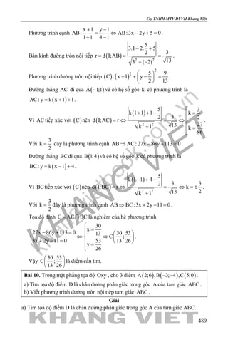 khangvietbook.com
.vn
Cty TNHH MTV DVVH Khang Việt
489
Phương trình cạnh
x 1 y 1
AB: AB:3x 2y 5 0
1 1 4 1
+ −
= ⇔ − +=
+ −
.
Bán kính đường tròn nội tiếp ( ) 2 2
5
3.1 2. 5
32
r d I;AB
133 ( 2)
− +
= = =
+ −
.
Phương trình đường tròn nội tiếp ( ) ( )
2
2 5 9
C : x 1 y
2 13
 
− + − = 
 
.
Đường thẳng AC đi qua ( )A 1;1− và có hệ số góc k có phương trình là
( )AC: y k x 1 1= + + .
Vì AC tiếp xúc với ( )C nên ( )
( )
2 2
5 3
k 1 1 1 k
32 2
d I;AC r
2713k 1 k
86

+ + − =
=⇔ =⇔ 
+ =

.
Với
3
k
2
= đây là phương trình cạnh AB AC: 27x 86y 113 0⇒ − + =.
Đường thẳng BCđi qua ( )B 1;4 và có hệ số góc k có phương trình là
( )BC: y k x 1 4= − + .
Vì BCtiếp xúc với ( )C nên ( )
( )
2 2
5
k 1 1 4
3 32
d I;BC r k
213k 1
− + −
=⇔ = ⇔ =±
+
.
Với
3
k
2
= đây là phương trình cạnh AB BC:3x 2y 11 0⇒ + − =.
Tọa độ đỉnh C AC BC=  là nghiệm của hệ phương trình
30
x
27x 86y 113 0 30 5313
C ;
3x 2y 11 0 53 13 26
y
26

=− + =   
⇔ ⇒   + − =    =

.
Vậy
30 53
C ;
13 26
 
 
 
là điểm cần tìm.
Bài 10. Trong mặt phẳng tọa độ Oxy , cho 3 điểm ( ) ( ) ( )A 2;6 ,B 3; 4 ,C 5;0− − .
a) Tìm tọa độ điểm D là chân đường phân giác trong góc A của tam giác ABC .
b) Viết phương trình đường tròn nội tiếp tam giác ABC .
Giải
a) Tìm tọa độ điểm D là chân đường phân giác trong góc A của tam giác ABC.
 