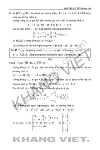 khangvietbook.com
.vn
Cty TNHH MTV DVVH Khang Việt
491
b) Vì ( ) ( )1C , C đối xứng nhau qua đường thẳng d : x y 5 0+ − =nên 1I,I đối xứng
nhau qua đường thẳng d .
Đường thẳng 1II đi qua ( )I 1;2 và vuông góc với d nên có phương trình là
( ) ( )1 1II :1 x 1 1 y 2 0 II : x y 1 0− − − = ⇔ − + = .
Tọa độ giao điểm 1H d II=  là nghiệm của hệ phương trình
( )
x y 5 0 x 2
H 2;3
x y 1 0 y 3
+ −= = 
⇔ ⇒ 
− += = 
.
Vì ( )H 2;3 là trung điểm của ( )1 1II I 3;4⇒ .
Vậy đường tròn cần tìm có phương trình là ( ) ( ) ( )2 2
C : x 3 y 4 4− + − =.
Bài 12. Trong mặt phẳng tọa độ Oxy , cho tam giác ABC có trực tâm ( )H 2;1 và
( ) ( )B 1;3 ,C 1;0 . Viết phương trình đường tròn ngoại tiếp tam giác ABC .
Giải
Cách 1: Ta có ( ) ( )BH 1; 2 ,CH 1;1=− =
 
.
Đường thẳng AB đi qua ( )B 1;1 và nhận CH

làm véc tơ pháp tuyến nên có
phương trình là
( ) ( )AB:1 x 1 1 y 1 0 AB: x y 2 0− + − = ⇔ + − = .
Đường thẳng AC đi qua ( )C 1;0 và nhận BH

làm véc tơ pháp tuyến nên có
phương trình là ( ) ( )AC:1 x 1 2 y 0 0 AC: x 2y 1 0− − − = ⇔ − − = .
Tọa độ đỉnh A AB AC=  là nghiệm của hệ phương trình
5
x
x 2y 1 0 5 13
A ;
x y 2 0 1 3 3
y
3

=− − =   
⇔ ⇒   + − =    =

.
Giả sử đường tròn ngoai tiếp tam giác ABC có phương trình là
( ) ( )2 2 2 2
C : x y 2ax 2by c 0, a b c 0+ − − += + − > .
Vì ( )
2
25 1 10 2 a
a b c 0 3
9 9 3 3
3
A,B,C C 1 9 2a 6b c 0 b
2
1 2a c 0
1
c
3

= + − − + = 
 
∈ ⇔ + − − += ⇔= 
 − + =
 
= 

.
 