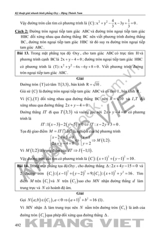 khangvietbook.com
.vn
Kỹ thuật giải nhanh hình phẳng Oxy – Đặng Thành Nam
492
Vậy đường tròn cần tìm có phương trình là ( ) 2 2 4 1
C : x y x 3y 0
3 3
+ − − + =.
Cách 2: Đường tròn ngoại tiếp tam giác ABC và đường tròn ngoại tiếp tam giác
HBC đối xứng nhau qua đường thẳng BC nên viết phương trình đường thẳng
BC, đường tròn ngoại tiếp tam giác HBC từ đó suy ra đường tròn ngoại tiếp
tam giác ABC .
Bài 13. Trong mặt phẳng tọa độ Oxy , cho tam giác ABC có trực tâm H và
phương trình cạnh BClà 2x y 4 0+ − =; đường tròn ngoại tiếp tam giác HBC
có phương trình là 2 2
(T): x y 6x 6y 8 0+ − − + =. Viết phương trình đường
tròn ngoại tiếp tam giác ABC .
Giải
Đường tròn ( )T có tâm ( )T 3;3 , bán kính R 10= .
Giả sử ( )C là đường tròn ngoại tiếp tam giác ABC và có tâm I , bán kính R .
Vì ( ) ( )C , T đối xứng nhau qua đường thẳng BC nên 10R = và ,I T đối
xứng nhau qua đường thẳng 2 4 0x y+ − =.
Đường thẳng IT đi qua ( )3;3T và vuông góc với 2 4 0x y+ − = có phương
trình là
( ) ( ):1 3 2 3 0 : 2 3 0IT x y IT x y− − − = ⇔ − + = .
Tọa độ giao điểm M IT BC=  là nghiệm của hệ phương trình
( )
2 3 0 1
1;2
2 4 0 2
x y x
M
x y y
− += = 
⇔ ⇒ 
+ −= = 
.
Vì ( )1;2M là trung điểm của ( )1;1IT I⇒ − .
Vậy đường tròn cần tìm có phương trình là ( ) ( ) ( )
2 2
: 1 1 10C x y+ + − =.
Bài 14. Trong mặt phẳng tọa độOxy , cho đường thẳng : 2 4 15 0x y∆ + − =và
2 đường tròn ( ) ( ) ( ) ( ) ( )
2 2 2 2
1 2: 1 2 9; : 1 16C x y C x y− + −= + += . Tìm
điểm M trên ( )1C và N trên ( )2C sao cho MN nhận đường thẳng d làm
trung trực và N có hoành độ âm.
Giải
Gọi ( ) ( ) ( )
2 2
2; , 0 1 16 (1)N a b C a a b∈ < ⇒ + + = .
Vì MN nhận ∆ làm trung trực nên N nằm trên đường tròn ( )3C là ảnh của
đường tròn ( )1C qua phép đối xứng qua đường thẳng ∆ .
 