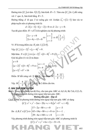 khangvietbook.com
.vn
Cty TNHH MTV DVVH Khang Việt
493
Đường tròn ( )1C có tâm ( )1;2I , bán kính 3R = . Tâm của ( )3C là 3I đối xứng
với I qua ∆ , bán kính bằng 3R = .
Đường thẳng d đi qua I và vuông góc với ∆nhận ( )2; 1u∆= −

làm véc tơ
pháp tuyến nên có phương trình là:
( ) ( ): 2 1 1 2 0 : 2 0d x y d x y− − − = ⇔ − = .
Tọa độ giao điểm H d= ∆ là nghiệm của hệ phương trình:
3
2 0 3
;32
2 4 15 0 2
3
x y x
H
x y
y

− = =   
⇔ ⇒   + − =    =
.
Vì H là trung điểm của 3II nên ( )3 2;4I .
Vậy ( ) ( ) ( )
2 2
3 : 2 4 9C x y− + − =.
Mặt khác ( ) ( ) ( )
2 2
3 2 4 9 (2)N C a b∈ ⇔ − + − =
Giải hệ gồm (1) và (2) ta được:
( ) ( )
( )
( )
2 2
2 2
0
1
2 4 9 1;4
4
1 16
a
a
a b N
b
a b
 <
 = −
− + − = ⇔ ⇒ − 
=
+ + =
.
Điểm M đối xứng với N qua ∆ , tìm được
4 22
;
5 5
M
 
− 
 
.
Vậy ( )
4 22
; , 1;4
5 5
M N
 
− − 
 
là 2 điểm cần tìm.
C. BÀI TẬP RÈN LUYỆN
Bài 1. Trong mặt phẳng tọa độ Oxy, cho tam giác ABC có A(1;4), B(-7;4), C(2;-5).
Viết phương trình đường tròn ngoại tiếp tam giác ABC.
Hướng dẫn giải – đáp số
Cách 1: Giả sử phương trình đường tròn ngoại tiếp tam giác ABC có dạng
( ) ( )2 2 2 2
: 2 2 0, 0C x y ax by c a b c+ − − += + − > .
Do ( )
17 2 8 0 3
, , 65 14 8 0 1
29 4 10 0 31
a b c a
A B C C a b c b
a b c c
− − + = =− 
 
∈ ⇔ + − + = ⇔ =− 
 − + + = =− 
.
Vậy phương trình đường tròn ngoại tiếp tam giác ABC có phương trình là
( ) 2 2
: 6 2 31 0C x y x y+ + + − =.
 