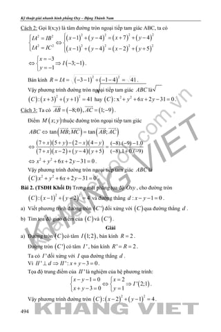 khangvietbook.com
.vn
Kỹ thuật giải nhanh hình phẳng Oxy – Đặng Thành Nam
494
Cách 2: Gọi I(x;y) là tâm đường tròn ngoại tiếp tam giác ABC, ta có
( ) ( ) ( ) ( )
( ) ( ) ( ) ( )
2 22 22 2
2 2 2 2 2 2
7 41 4
1 4 2 5
x yx yIA IB
IA IC x y x y
 + + −− + − = = 
⇔ 
= − + − = − + + 
( )
3
3; 1
1
x
I
y
= −
⇔ ⇒ − −
= −
.
Bán kính ( ) ( )
2 2
3 1 1 4 41R IA= = − − + − − = .
Vậy phương trình đường tròn ngoại tiếp tam giác ABC là
( ) ( ) ( )
2 2
: 3 1 41C x y+ + + = hay ( ) 2 2
: x 6 2 31 0C y x y+ + + − =.
Cách 3: Ta có ( ) ( )8;0 , 1; 9AB AC=− =−
 
.
Điểm ( );M x y thuộc đường tròn ngoại tiếp tam giác
( ) ( )tan ; tan ;ABC MB MC AB AC⇔ =
   
( )( ) ( )( )
( )( ) ( )( )
7 5 2 4 ( 8).( 9) 1.0
7 2 4 5 ( 8).1 0.( 9)
x y x y
x x y y
+ + − − − − − −
⇔ =
+ − + − + − + −
2 2
6 2 31 0x y x y⇔ + + + − =.
Vậy phương trình đường tròn ngoại tiếp tam giác ABC là
( ) 2 2
6 2 31 0C x y x y+ + + − =.
Bài 2. (TSĐH Khối D) Trong mặt phẳng tọa độ Oxy , cho đường tròn
( ) ( ) ( )
2 2
: 1 2 4C x y− + − =và đường thẳng : 1 0d x y− − = .
a) Viết phương trình đường tròn ( )'C đối xứng với ( )C qua đường thẳng d .
b) Tìm tọa độ giao điểm của ( )C và ( )'C .
Giải
a) Đường tròn ( )C có tâm ( )1;2I , bán kính 2R = .
Đường tròn ( )'C có tâm 'I , bán kính ' 2R R= = .
Ta có 'I đối xứng với I qua đường thẳng d .
Vì ' ': 3 0II d II x y⊥ ⇒ + − =.
Tọa độ trung điểm của 'II là nghiệm của hệ phương trình:
( )
1 0 2
' 2;1
3 0 1
x y x
I
x y y
− −= = 
⇔ ⇒ 
+ −= = 
.
Vậy phương trình đường tròn ( ) ( ) ( )
2 2
: 2 1 4C x y− + − =.
 