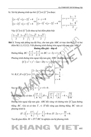 khangvietbook.com
.vn
Cty TNHH MTV DVVH Khang Việt
495
b) Xét hệ phương trình tạo bởi ( )C và ( )'C ta được:
( ) ( )
( ) ( ) ( ) ( )
2 2
2 22 2
3 7
01 2 4 2
1 2 4 3 72 1 4
2
x yx yx y
x yx y
x y
 −
= = − =− + − = ⇔ ⇔
− + − = +− + − =  = =

.
Vậy ( )C và ( )'C cắt nhau tại hai điểm phân biệt
3 7 3 7 3 7 3 7
; ; ;
2 2 2 2
   − − + +
      
   
.
Bài 3. Trong mặt phẳng tọa độ Oxy, cho tam giác ABC có trực tâm H(2;2) và hai
điểm B(1;1), C(3;2). Viết phương trình đường tròn ngoại tiếp tam giác ABC.
Hướng dẫn giải – đáp số
Đường thẳng
1 1
: : 2 1 0
3 1 2 1
x y
BC BC x y
− −
= ⇔ − +=
− −
.
Phường trình đường tròn ngoại tiếp tam giác HBC có phương trình là
( ) ( )2 2 2 2
: 2 2 0, 0C x y ax by c a b c+ − − += + − > .
Vì ( )
17
62 2 2 0
1
, , 13 6 4 0
6
8 4 4 0
4
a
a b c
B C H C a b c b
a b c
c

=
− − + = 
 
∈ ⇔ − − + = ⇔ = 
 − − + = =


.
Suy ra ( ) 2 2 17 1
: 4 0
3 3
C x y x y+ − − + =.
Đường tròn này có tâm
2 2
17 1 17 1 73
; , 4
6 6 6 6 18
I R
     
= + −=     
     
.
Đường tròn ngoại tiếp tam giác ABC đối xứng với đường tròn ( )C qua đường
thẳng BC . Giả sử có tâm T , vì IT đối xứng qua đường thẳng BC nên có
phương trình là
17 1 35
: 2 1 0 : 2 0
6 6 6
IT x y IT x y
   
− + − = ⇔ + − =   
   
.
Tọa độ giao điểm M IT BC=  là nghiệm của hệ phương trình
 