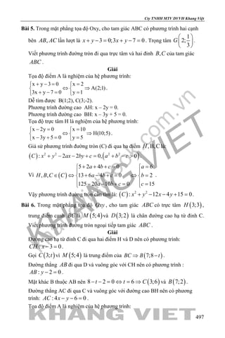 khangvietbook.com
.vn
Cty TNHH MTV DVVH Khang Việt
497
Bài 5. Trong mặt phẳng tọa độ Oxy, cho tam giác ABC có phương trình hai cạnh
bên ,AB AC lần lượt là 3 0;3 7 0x y x y+ −= + − = . Trọng tâm
1
2;
3
G
 
 
 
.
Viết phương trình đường tròn đi qua trực tâm và hai đỉnh ,B C của tam giác
ABC .
Giải
Tọa độ điểm A là nghiệm của hệ phương trình:
x y 3 0 x 2
A(2;1)
3x y 7 0 y 1
+ −= = 
⇔ ⇒ 
+ −= = 
.
Dễ tìm được B(1;2), C(3;-2).
Phương trình đường cao AH: x – 2y = 0.
Phương trình đường cao BH: x – 3y + 5 = 0.
Tọa độ trực tâm H là nghiệm của hệ phương trình:
x 2y 0 x 10
H(10;5)
x 3y 5 0 y 5
−= = 
⇔ ⇒ 
− += = 
.
Giả sử phương trình đường tròn (C) đi qua ba điểm ,B,CH là:
( ) ( )2 2 2 2
: 2 2 0, 0C x y ax by c a b c+ − − += + − > .
Vì ( )
5 2 4 0 6
, , 13 6 4 0 2
125 20 10 0 15
a b c a
H B C C a b c b
a b c c
+ + += = 
 
∈ ⇔ + − += ⇔ = 
 − − += = 
.
Vậy phương trình đường tròn cần tìm là: ( ) 2 2
: 12 4 15 0C x y x y+ − − + =.
Bài 6. Trong mặt phẳng tọa độ Oxy , cho tam giác ABC có trực tâm ( )3;3H ,
trung điểm cạnh BC là ( )5;4M và ( )3;2D là chân đường cao hạ từ đỉnh C.
Viết phương trình đường tròn ngoại tiếp tam giác ABC .
Giải
Đường cao hạ từ đỉnh C đi qua hai điểm H và D nên có phương trình:
: 3 0CH x − =.
Gọi ( )3;C t vì ( )5;4M là trung điểm của ( )7;8BC B t⇒ − .
Đường thẳng AB đi qua D và vuông góc với CH nên có phương trình :
: 2 0AB y − =.
Mặt khác B thuộc AB nên ( )8 2 0 6 3;6t t C− − = ⇔ = ⇒ và ( )7;2B .
Đường thẳng AC đi qua C và vuông góc với đường cao BH nên có phương
trình: : 4 6 0AC x y− − =.
Tọa độ điểm A là nghiệm của hệ phương trình:
 