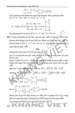 khangvietbook.com
.vn
Kỹ thuật giải nhanh hình phẳng Oxy – Đặng Thành Nam
498
( )
4 6 0 2
2;2
2 0 2
x y x
A
y y
− −= = 
⇔ ⇒ 
−= = 
.
Giả sử phương trình đường tròn ngoại tiếp tam giác ABC có phương trình:
(C): x2
+ y2
– 2ax – 2by + c = 0, (a2
+ b2
– c > 0)
Vì
9
a
28 4a 4b c 0
7
A,B,C (C) 45 6a 12b c 0 b
2
53 14a 4b c 0
c 24

=
− − + = 
 ∈ ⇔ − − + = ⇔ = 
 − − + = =
.
Vậy phương trình cần tìm là ( ) 2 2
: 9 7 24 0C x y x y+ − − + =.
Bài 7. Trong mặt phẳng tọa độ Oxy , cho tam giác ABC có trực tâm ( )2;2H và
phương trình đường tròn đi qua chân các đường cao trong tam giác ABC có
phương trình là ( ) 2 2
: 4 4 1 0T x y x y+ − − + =. Viết phương trình đường tròn
ngoại tiếp tam giác ABC .
Giải
Đường tròn ( )T có tâm ( )2;2T , bán kính 7TR = .
Gọi G là trọng tâm tam giác ABC và M,N, P lần lượt là trung điểm các cạnh
BC,CA,AB.
Phép vị tự tâm G tỷ số 2k = − biến tam giác MNP thành tam giác ABC và biến
đường tròn ngoại tiếp tam giác MNP thành đường tròn ngoại tiếp tam giác
ABC.
Biến tâm T thành tâm I được xác định bởi: 2 , 2 2 7TGI GT R R=− ==
 
.
Mặt khác
1 1
3 2 4
2 2
IH IG GI GH GT GH GH GT= ⇔ = − ⇒ − = − ⇔ =
       
( )
( )
2
2 4 2 7
2;7
31 4 2
3
G
G G
GG G
x
x x
G
yy y
=− = −   
⇔ ⇔ ⇒   
=− = −    
.
Suy ra
( )
( )
2 3 2
2
2;37
31 3
3
I I
I
II I
x x
x
I
yy y
− = −
=
⇔ ⇒   =− = −  
 
.
Đường tròn đi qua ba chân đường cao đồng thời là đường tròn đi qua trung
điểm các cạnh nên trùng với đường tròn ( )MNP ngoại tiếp tam giác MNP.
Vậy phương trình đường tròn ngoại tiếp tam giác ABC là:
 