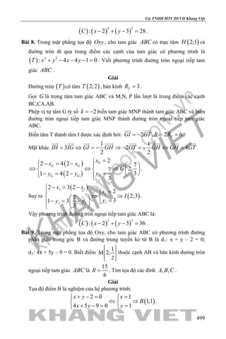 khangvietbook.com
.vn
Cty TNHH MTV DVVH Khang Việt
499
( ) ( ) ( )
2 2
: 2 3 28C x y− + − =.
Bài 8. Trong mặt phẳng tọa độ Oxy , cho tam giác ABC có trực tâm ( )2;1H và
đường tròn đi qua trung điểm các cạnh của tam giác có phương trình là
( ) 2 2
: 4 4 1 0T x y x y+ − − − = . Viết phương trình đường tròn ngoại tiếp tam
giác ABC .
Giải
Đường tròn ( )T có tâm ( )2;2T , bán kính 3TR = .
Gọi G là trọng tâm tam giác ABC và M,N, P lần lượt là trung điểm các cạnh
BC,CA,AB.
Phép vị tự tâm G tỷ số 2k = − biến tam giác MNP thành tam giác ABC và biến
đường tròn ngoại tiếp tam giác MNP thành đường tròn ngoại tiếp tam giác
ABC.
Biến tâm T thành tâm I được xác định bởi: 2 , 2 6TGI GT R R=− ==
 
.
Mặt khác
1 1
3 2 4
2 2
IH IG GI GH GT GH GH GT= ⇔ = − ⇒ − = − ⇔ =
       
( )
( )
2
2 4 2 7
2;7
31 4 2
3
G
G G
GG G
x
x x
G
yy y
=− = −   
⇔ ⇔ ⇒   
=− = −    
.
Suy ra
( )
( )
2 3 2
2
2;37
31 3
3
I I
I
II I
x x
x
I
yy y
− = −
=
⇔ ⇒   =− = −  
 
.
Vậy phương trình đường tròn ngoại tiếp tam giác ABC là:
( ) ( ) ( )
2 2
: 2 3 36C x y− + − =.
Bài 9. Trong mặt phẳng tọa độ Oxy, cho tam giác ABC có phương trình đường
phân giác trong góc B và đường trung tuyến kẻ từ B là d1: x + y – 2 = 0;
d2: 4x + 5y – 9 = 0. Biết điểm thuộc cạnh AB và bán kính đường tròn
ngoại tiếp tam giác ABC là
15
6
R = . Tìm tọa độ các đỉnh , ,A B C .
Giải
Tọa độ điểm B là nghiệm của hệ phương trình:
( )
2 0 1
1;1
4 5 9 0 1
x y x
B
x y y
+ −= = 
⇔ ⇒ 
+ −= = 
.
 
