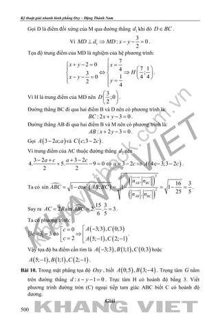 khangvietbook.com
.vn
Kỹ thuật giải nhanh hình phẳng Oxy – Đặng Thành Nam
500
Gọi D là điểm đối xứng của M qua đường thẳng 1d khi đó D BC∈ .
Vì 1
3
: 0
2
MD d MD x y⊥ ⇒ − − =.
Tọa độ trung điểm của MD là nghiệm của hệ phương trình:
7
2 0
7 14
;3
1 4 40
2
4
x y x
H
x y
y

+ − = =    
⇔ ⇒   
− − =    = 
.
Vì H là trung điểm của MD nên
3
;0
2
D
 
 
 
.
Đường thẳng BC đi qua hai điểm B và D nên có phương trình là:
: 2 3 0BC x y+ − =.
Đường thẳng AB đi qua hai điểm B và M nên có phương trình là:
: 2 3 0AB x y+ − =.
Gọi ( )3 2 ;A a a− và ( );3 2C c c− .
Vì trung điểm của AC thuộc đường thẳng 2d nên
( )
3 2 3 2
4. 5. 9 0 3 2 4c 3;3 2
2 2
a c a c
a c A c
− + + −
+ − = ⇔ = − ⇒ − − .
Ta có  ( )
( )
( )
2
2
2
. 16 3
sin 1 cos ; 1 1
25 5.
AB BC
AB BC
n n
ABC AB BC
n n
= − = − = − =
 
  .
Suy ra  15 3
2 sin 2. . 3
6 5
AC R ABC= = = .
Ta có phương trình:
( ) ( )
( ) ( )
3;3 , 0;30
3 3 3
2 5; 1 , 2; 1
A Cc
c
c A C
−=
− = ⇔ ⇒  = − − 
.
Vậy tọa độ ba điểm cần tìm là ( ) ( ) ( )3;3 , 1;1 , 0;3A B C− hoặc
( ) ( ) ( )5; 1 , 1;1 , 2; 1A B C− − .
Bài 10. Trong mặt phẳng tọa độ Oxy , biết ( ) ( )0;5 , 3; 4A B − . Trọng tâm G nằm
trên đường thẳng : 1 0d x y− − = . Trực tâm H có hoành độ bằng 3. Viết
phương trình đường tròn (C) ngoại tiếp tam giác ABC biết C có hoành độ
dương.
Giải
 