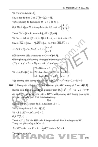 khangvietbook.com
.vn
Cty TNHH MTV DVVH Khang Việt
501
Vì ( ); 1G d G t t∈ ⇒ − .
Suy ra tọa độ điểm C là ( )3 3;3 4C t t− − .
Vì C có hoành độ dương nên 3 3 0 1t t− > ⇔ > .
Gọi ( )3;H h gọi M là trung điểm của AB ta có
3 1
;
2 2
M
 
 
 
.
Ta có ( ) ( )6 3 ; 4 3 , 3; 9CH t h t AB= − + − = −
 
.
Vì ( ) ( )1 6 3 3 4 3 0 2 2CH AB t h t h t⊥ ⇔ − − + − = ⇔ = − .
Suy ra ( ) ( )3;2 7 , 3 6;3 . 0AH t BC t t AH BC= − = − ⇒ =
   
( ) ( )
1
3 3 6 3 2 7 0
3
t
t t t
t
= −
⇔ − + − = ⇔  =
.
Đối chiếu với điều kiện suy ra ( )3 6;5t C= ⇒ .
Giả sử phương trình đường tròn ngoại tiếp tam giác ABC là:
( ) ( )2 2 2 2
: 2 2 0, 0C x y ax by c a b c+ − − += + − > .
Vì ( )
25 10 0 3
, , 25 6 8 0 1
61 12 10 0 15
b c a
A B C C a b c b
a b c c
− += = 
 
∈ ⇔ − + + = ⇔ = 
 − − + = =− 
.
Vậy phương trình đường tròn cần tìm là ( ) 2 2
: 6 2 15 0C x y x y+ − − − =.
Bài 11. Trong mặt phẳng tọa độ Oxy, cho tam giác ABC vuông tại A với ( )1;1B .
Đường tròn đường kính AB có phương trình ( ) 2 2
: 4 2 4 0C x y x y+ − − + =
cắt cạnh BC tại H sao cho 4BC BH= . Viết phương trình đường tròn ngoại
tiếp tam giác ABC biết C có hoành độ dương.
Giải
Đường tròn ( )C có tâm ( )2;1I , bán kính 1R = .
Vì I là trung điểm AB nên ( )3;1A .
Vì : 3 0AB AC AC x⊥ ⇒ − =.
Gọi ( )3;C c .
Ta có AH BH⊥ nên H là chân đường cao hạ từ đỉnh A xuống cạnh BC.
Trong tam giác vuông ABC ta có:
2 2 21
. 4 4 4 4
4
BH BC BA R BC BC= = =⇔ =⇔ =.
Ta có phương trình:
 