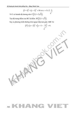 khangvietbook.com
.vn
Kỹ thuật giải nhanh hình phẳng Oxy – Đặng Thành Nam
502
( ) ( )
2 2
3 1 1 16 1 2 3c c− + − = ⇔ = ± .
Vì C có hoành độ dương nên ( )3;1 2 3C + .
Tọa độ trung điểm của BC là điểm ( )2;1 3M + .
Suy ra phương trình đường tròn ngoại tiếp tam giác ABC là:
( ) ( ) ( )
22
: 2 1 3 4T x y− + − − = .
 