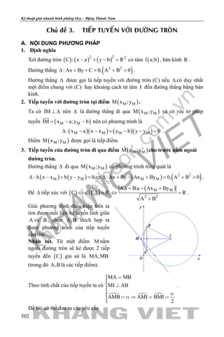 khangvietbook.com
.vn
Kỹ thuật giải nhanh hình phẳng Oxy – Đặng Thành Nam
502
Chuû ñeà 3. TIEÁP TUYEÁN VÔÙI ÑÖÔØNG TROØN
A. NỘI DUNG PHƯƠNG PHÁP
1. Định nghĩa
Xét đường tròn ( ) ( ) ( )2 2 2
C : x a y b R− + − = có tâm ( )I a;b , bán kính R .
Đường thẳng ( )2 2
: Ax By C 0, A B 0∆ + += + > .
Đường thẳng ∆ được gọi là tiếp tuyến với đường tròn (C) nếu ∆ có duy nhất
một điểm chung với (C) hay khoảng cách từ tâm I đến đường thẳng bằng bán
kính.
2. Tiếp tuyến với đường tròn tại điểm ( )M MM x ;y .
Ta có IM ⊥ ∆ nên ∆ là đường thẳng đi qua ( )M MM x ;y và có véc tơ pháp
tuyến ( )M MIM x a;y b= − −

nên có phương trình là
( )( ) ( )( )M M M M: x a x x y b y y 0∆ − − + − − =.
Điểm ( )M MM x ;y được gọi là tiếp điểm.
3. Tiếp tuyến của đường tròn đi qua điểm ( )M MM x ;y cho trước nằm ngoài
đường tròn.
Đường thẳng ∆ đi qua ( )M MM x ;y có phương trình tổng quát là
( ) ( ) ( ) ( )2 2
M M M M:A x x b y y 0 :Ax By Ax By 0, A B 0∆ − + − = ⇔ ∆ + − + = + > .
Để ∆ tiếp xúc với ( ) ( )C d I; R⇔ ∆ =
( )M M
2 2
A.a B.a Ax By
R
A B
+ − +
⇔ =
+
.
Giải phương trình điều kiện trên ta
tìm được mối liên hệ tuyến tính giữa
A và B , chọn A,B thích hợp ta
được phương trình của tiếp tuyến
cần tìm.
Nhận xét. Từ một điểm M nằm
ngoài đường tròn sẽ kẻ được 2 tiếp
tuyến đến ( )C giả sử là MA,MB
(trong đó A,B là các tiếp điểm).
Theo tính chất của tiếp tuyến ta có
  
MA MB
MI AB
AMB AMI BMI
2
  
      
.
Đề bài có thể đưa ra các yêu cầu
 