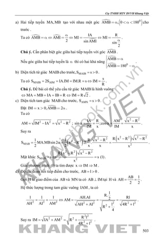 khangvietbook.com
.vn
Cty TNHH MTV DVVH Khang Việt
503
a) Hai tiếp tuyến MA,MB tạo với nhau một góc 
 0
AMB , 0 180    cho
trước .
Ta có  

IA R
AMB AMI MI MI
2 sin AMI sin
2

       

.
Chú ý. Cần phân biệt góc giữa hai tiếp tuyến với góc AMB .
Nếu góc giữa hai tiếp tuyến là  thì có hai khả năng

 0
AMB
AMB 180
  

  
.
b) Diện tích tứ giác MAIB cho trước, MAIBS s 0= > .
Ta có MAIB AIM
s
S 2S IA.IM IM.R s IM
R
= = = =⇔ = .
Chú ý. Đề bài có thể yêu cầu tứ giác MAIB là hình vuông
MA MB IA IB R IM R 2⇔ = = = = ⇔ = .
c) Diện tích tam giác MAB cho trước, AMNS s 0= > .
Đặt IM x 0,AMB 2    .
Ta có
2 2 2 2
AM IM IA x R= − = − ;
2 2
IA R AM x R
sin ;cos
IM x IM x
−
α= = α= = .
Suy ra
( )
( )2 2 2 22 2
2 2
MAB 2
R x R x R1 1 R x R
S MA.MBsin 2 x R .2. .
2 2 x x x
− −−
= α= − = .
Mặt khác
( )2 2 2 2
MAB 2
R x R x R
S s s (1)
x
− −
=⇔ =.
Giải phương trình (1) ta tìm được x IM M⇒ ⇒ .
d) Độ dài đoạn nối tiếp điểm cho trước, AB l 0= > .
Gọi H là giao điểm của AB và MN ta có AB IM⊥ tại H và
AB l
AH
2 2
= = .
Hệ thức lượng trong tam giác vuông IAM , ta có
2 2 2 2 2 2 2 2
2
l
R.
1 1 1 AH.AI Rl2AM
AH AI AM AH AI l 4R l
R
4
= + ⇔ = = =
+ +
+
.
Suy ra
2 2
2 2 2
2 2
R l
IM IA AM R
4R l
= + = +
+
.
 