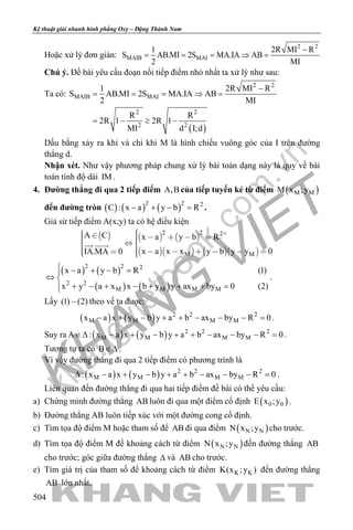 khangvietbook.com
.vn
Kỹ thuật giải nhanh hình phẳng Oxy – Đặng Thành Nam
504
Hoặc xử lý đơn giản:
2 2
MAIB MAI
1 2R MI R
S AB.MI 2S MA.IA AB
2 MI
−
= = = ⇒ =
Chú ý. Đề bài yêu cầu đoạn nối tiếp điểm nhỏ nhất ta xử lý như sau:
Ta có:
( )
2 2
MAIB MAI
2 2
2 2
1 2R MI R
S AB.MI 2S MA.IA AB
2 MI
R R
2R 1 2R 1
MI d I;d
−
= = = ⇒ =
= − ≥ −
Dấu bằng xảy ra khi và chỉ khi M là hình chiếu vuông góc của I trên đường
thẳng d.
Nhận xét. Như vậy phương pháp chung xử lý bài toán dạng này là quy về bài
toán tính độ dài IM .
4. Đường thẳng đi qua 2 tiếp điểm A,B của tiếp tuyến kẻ từ điểm ( )M MM x ;y
đến đường tròn ( ) ( ) ( )2 2 2
C : x a y b R− + − = .
Giả sử tiếp điểm A(x;y) ta có hệ điều kiện
     
     
2 2 2
M M
A C x a y b R
x a x x y b y y 0IA.MA 0
        
         
 
( ) ( )
( ) ( )
2 2 2
2 2
M M M M
x a y b R (1)
x y a x x b y y ax by 0 (2)
 − + − =
⇔ 
+ − + − + + + =
.
Lấy (1) (2)− theo vế ta được:
( ) ( ) 2 2 2
M M M Mx a x y b y a b ax by R 0− + − + + − − − =.
Suy ra ( ) ( ) 2 2 2
M M M MA : x a x y b y a b ax by R 0∈∆ − + − + + − − − = .
Tương tự ta có B∈∆ .
Vì vậy đường thẳng đi qua 2 tiếp điểm có phương trình là
( ) ( ) 2 2 2
M M M M: x a x y b y a b ax by R 0∆ − + − + + − − − =.
Liên quan đến đường thẳng đi qua hai tiếp điểm đề bài có thể yêu cầu:
a) Chứng minh đường thẳng AB luôn đi qua một điểm cố định ( )0 0E x ;y .
b) Đường thẳng AB luôn tiếp xúc với một đường cong cố định.
c) Tìm tọa độ điểm M hoặc tham số để AB đi qua điểm ( )N NN x ;y cho trước.
d) Tìm tọa độ điểm M để khoảng cách từ điểm ( )N NN x ;y đến đường thẳng AB
cho trước; góc giữa đường thẳng ∆ và AB cho trước.
e) Tìm giá trị của tham số để khoảng cách từ điểm K KK(x ;y ) đến đường thẳng
AB lớn nhất.
 