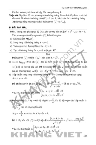 khangvietbook.com
.vn
Cty TNHH MTV DVVH Khang Việt
505
Các bài toán này đã được đề cập đến trong chương 1.
Nhận xét. Ngoài ra để viết phương trình đường thẳng đi qua hai tiếp điểm ta có thể
nhận xét M nằm trên đường tròn (C1) có tâm I , bán kính IM và đường thẳng
AB là trục đẳng phương của hai đường tròn ( )C và ( )1C .
B. BÀI TẬP MẪU
Bài 1. Trong mặt phẳng tọa độ Oxy, cho đường tròn ( ) 2 2
C : x y 2x 4y 0+ − − =.
Viết phương trình tiếp tuyến của (C), biết tiếp tuyến
a) Đi qua điểm ( )M 2;0 .
b) Song song với đường thẳng x y 0− =.
c) Vuông góc với đường thẳng 3x 4y 0− =.
d) Tạo với đường thẳng 2x y 0− = một góc 0
45 .
Giải
Đường tròn ( )C có tâm ( )I 1;2 , bán kính R 5= .
a) Ta có ( ) ( )M/ CP 0 M C= ⇒ ∈ . Do đó tiếp tuyến tại M là đường thẳng đi qua
( )M 2;0 và vuông góc với IM nên nhận ( )IM 1; 2= −

làm véc tơ pháp tuyến
nên có phương trình ( ) ( ):1 x 2 2 y 0 0 : x 2y 2 0∆ − − − = ⇔ ∆ − − = .
b) Tiếp tuyến song song với đường thẳng x y 0− =nên phương trình có dạng
: x y c 0∆ − + =.
Để d tiếp xúc với ( ) ( ) 2 2
1 2 c
C d I; R 5 c 1 10
1 ( 1)
− +
⇔ ∆ = ⇔ = ⇔ = ±
+ −
.
Vậy có 2 tiếp tuyến cần tìm là 1
2
: x y 1 10 0
: x y 1 10 0
∆ − + − =

∆ − + + =
.
c) Đường thẳng 3x 4y 0− =có hệ số góc
3
k
4
= . Do đó hệ số góc của tiếp tuyến là
1
4
k
3
= − nên có phương trình là
4
: y x c : 4x 3y 3x 0
3
∆ = − + ⇔ ∆ + − = .
Để ∆ tiếp xúc với ( ) ( ) 2 2
4.1 3.2 3c 10 5 5
C d I; R 5 c
34 3
+ − ±
⇔ ∆ = ⇔ = ⇔ =
+
.
Vậy có 2 tiếp tuyến là 1
2
: 4x 3y 10 5 5 0
: 4x 3y 10 5 5 0
∆ + + + =

∆ + + − =
.
 