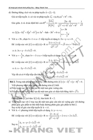 khangvietbook.com
.vn
Kỹ thuật giải nhanh hình phẳng Oxy – Đặng Thành Nam
506
d) Đường thẳng d có véc tơ pháp tuyến ( )n 2; 1= −

.
Giả sử tiếp tuyến ∆ có véc tơ pháp tuyến 2 2
1n (a;b),(a b 0)= + >

.
Góc giữa ∆ và d xác định bởi
10
2 2 2 2
1
n.n 2a b 1
cos45
2n . n 2 ( 1) . a b
−
=⇔ =
+ − +
 
 
( ) ( )2 2 2 2 2
a 3b
2 2a b 5 a b 3a 8ab 3b 0 1
a b
3
=
⇔ − = + ⇔ − − =⇔
 = −

.
 Với a 3b= , chọn b 1 a 3= ⇒ = tiếp tuyến có dạng :3x y c 0∆ + + =.
Để ∆ tiếp xúc với ( ) ( ) 2 2
3.1 1.2 c
C d I; R 5 c 5 5 2
3 1
+ +
⇔ ∆ = ⇔ = ⇔ =− ±
+
:3x y 5 5 2 0⇒ ∆ + − ± = .
 Với
1
a b
3
= − , chọn b 3 a 1=− ⇒ = tiếp tuyến có dạng : x 3y c 0∆ − + =.
Để ∆ tiếp xúc với ( ) ( ) 2 2
1.1 3.2 c
C d I; R 5 c 5 5 2
3 1
− +
⇔ ∆ = ⇔ = ⇔ = ±
+
: x 3y 5 5 2 0⇒ ∆ − + ± = .
Vậy tất cả có 4 tiếp tiếp cần tìm là
1,2
3,4
:3x y 5 5 2 0
: x 3y 5 5 2 0
∆ + − ± =

∆ − + ± =
.
Bài 2. Trong mặt phẳng tọa độ Oxy , cho đường tròn ( ) ( ) ( )2 2
C : x 2 y 4 4− + − =.
Viết phương trình tiếp tuyến với đường tròn (C) biết
a)Tiếp tuyến tạo với 2 trục tọa độ một tam giác vuông cân.
b)Tiếp tuyến tạo với 2 trục tọa độ một tam giác có diện tích bằng 6(4 7)+ .
Giải
Đường tròn ( )C có tâm ( )I 2;4 , bán kính R 2= .
a) Tiếp tuyến tạo với 2 trục tọa độ một tam giác cân nên nó vuông góc với đường
phân giác góc phần tư thứ nhất hoặc đường phân giác góc phần tư thứ 2.
Suy ra hệ số góc của tiếp tuyến là k 1= ± .
 Với k 1= phương trình tiếp tuyến có dạng : y x c∆ = + .
Để ∆ tiếp xúc với ( ) ( ) 2 2
2 4 c
C d I; R 2 c 2 2 2
1 ( 1)
− +
⇔ ∆ = ⇔ = ⇔ = ±
+ −
.
Suy ra 1
2
: x y 2 2 2 0
: x y 2 2 2 0
∆ − + + =

∆ − + − =
.
 