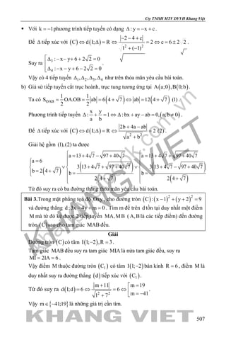 khangvietbook.com
.vn
Cty TNHH MTV DVVH Khang Việt
507
 Với k 1= − phương trình tiếp tuyến có dạng : y x c∆ =− + .
Để ∆ tiếp xúc với ( ) ( ) 2 2
2 4 c
C d I; R 2 c 6 2 2
1 ( 1)
− − +
⇔ ∆ = ⇔ = ⇔ = ±
+ −
.
Suy ra 3
4
: x y 6 2 2 0
: x y 6 2 2 0
∆ − − + + =

∆ − − + − =
.
Vậy có 4 tiếp tuyến 1 2 3 4, , ,∆ ∆ ∆ ∆ như trên thỏa mãn yêu cầu bài toán.
b) Giả sử tiếp tuyến cắt trục hoành, trục tung tương ứng tại ( ) ( )A a;0 ,B 0;b .
Ta có ( ) ( )OAB
1 1
S OA.OB ab 6 4 7 ab 12 4 7 (1)
2 2
= = = + ⇔ = + .
Phương trình tiếp tuyến ( )
x y
: 1 : bx ay ab 0, a,b 0
a b
∆ + = ⇔ ∆ + − = ≠ .
Để ∆ tiếp xúc với ( ) ( ) 2 2
2b 4a ab
C d I; R 2 (2)
a b
+ −
⇔ ∆ = ⇔ =
+
.
Giải hệ gồm (1),(2) ta được
( ) ( )
( )
( )
( )
a 13 4 7 97 40 7 a 13 4 7 97 40 7
a 6
3 13 4 7 97 40 7 3 13 4 7 97 40 7
b 2 4 7 b b
2 4 7 2 4 7
 = + − + = + + +
 =  
∨ ∨+ + + + − +  
= +  = =
 + +
 
Từ đó suy ra có ba đường thẳng thỏa mãn yêu cầu bài toán.
Bài 3.Trong mặt phẳng tọa độ Oxy , cho đường tròn ( ) ( ) ( )2 2
C : x 1 y 2 9− + + =
và đường thẳng d :3x 4y m 0− + =. Tìm m để trên d tồn tại duy nhất một điểm
M mà từ đó kẻ được 2 tiếp tuyến MA,MB ( A,B là các tiếp điểm) đến đường
tròn ( )C sao cho tam giác MAB đều.
Giải
Đường tròn ( )C có tâm ( )I 1; 2 ,R 3− =.
Tam giác MAB đều suy ra tam giác MIA là nửa tam giác đều, suy ra
MI 2IA 6= = .
Vậy điểm M thuộc đường tròn ( )1C có tâm ( )I 1; 2− bán kính R 6= , điểm M là
duy nhất suy ra đường thẳng ( )d tiếp xúc với ( )1C .
Từ đó suy ra ( ) 2 2
m 19m 11
d I;d 6 6
m 411 7
=+ 
=⇔ =⇔  = −+
.
Vậy { }m 41;19∈ − là những giá trị cần tìm.
 