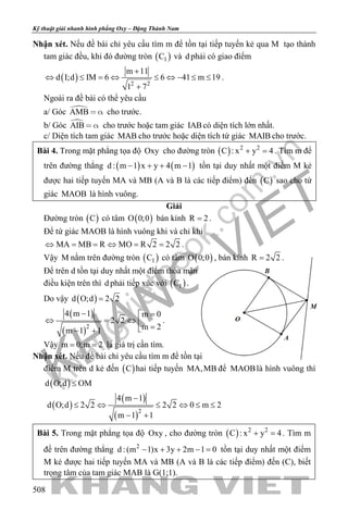 khangvietbook.com
.vn
Kỹ thuật giải nhanh hình phẳng Oxy – Đặng Thành Nam
508
Nhận xét. Nếu đề bài chỉ yêu cầu tìm m để tồn tại tiếp tuyến kẻ qua M tạo thành
tam giác đều, khi đó đường tròn ( )1C và d phải có giao điểm
( ) 2 2
m 11
d I;d IM 6 6 41 m 19
1 7
+
⇔ ≤ = ⇔ ≤ ⇔ − ≤ ≤
+
.
Ngoài ra đề bài có thể yêu cầu
a/ Góc AMB   cho trước.
b/ Góc AIB   cho trước hoặc tam giác IABcó diện tích lớn nhất.
c/ Diện tích tam giác MAB cho trước hoặc diện tích tứ giác MAIB cho trước.
Bài 4. Trong mặt phẳng tọa độ Oxy cho đường tròn ( ) 2 2
C : x y 4+ =. Tìm m để
trên đường thẳng ( ) ( )d : m 1 x y 4 m 1− + + − tồn tại duy nhất một điểm M kẻ
được hai tiếp tuyến MA và MB (A và B là các tiếp điểm) đến ( )C sao cho tứ
giác MAOB là hình vuông.
Giải
Đường tròn ( )C có tâm ( )O 0;0 bán kính R 2= .
Để tứ giác MAOB là hình vuông khi và chỉ khi
MA MB R MO R 2 2 2⇔ = = ⇔ = = .
Vậy M nằm trên đường tròn ( )1C có tâm ( )O 0;0 , bán kính R 2 2= .
Để trên d tồn tại duy nhất một điểm thỏa mãn
điều kiện trên thì d phải tiếp xúc với ( )1C .
Do vậy ( )d O;d 2 2=
( )
( )2
4 m 1 m 0
2 2
m 2m 1 1
− =
⇔ =⇔  =− +
.
Vậy m 0;m 2= = là giá trị cần tìm.
Nhận xét. Nếu đề bài chỉ yêu cầu tìm m để tồn tại
điểm M trên d kẻ đến ( )C hai tiếp tuyến MA,MB để MAOBlà hình vuông thì
( )d O;d OM≤
( )
( )
( )2
4 m 1
d O;d 2 2 2 2 0 m 2
m 1 1
−
≤ ⇔ ≤ ⇔ ≤ ≤
− +
Bài 5. Trong mặt phẳng tọa độ Oxy , cho đường tròn ( ) 2 2
C : x y 4+ =. Tìm m
để trên đường thẳng 2
d :(m 1)x 3y 2m 1 0− + + − = tồn tại duy nhất một điểm
M kẻ được hai tiếp tuyến MA và MB (A và B là các tiếp điểm) đến (C), biết
trọng tâm của tam giác MAB là G(1;1).
 