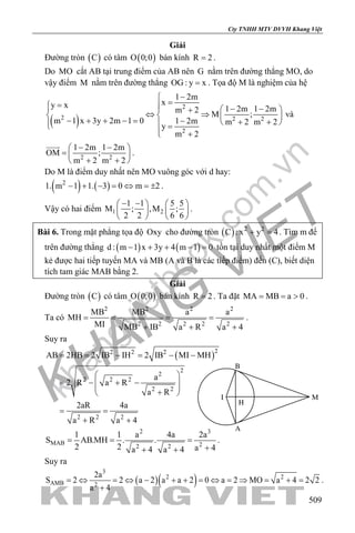 khangvietbook.com
.vn
Cty TNHH MTV DVVH Khang Việt
509
Giải
Đường tròn ( )C có tâm ( )O 0;0 bán kính R 2= .
Do MO cắt AB tại trung điểm của AB nên G nằm trên đường thẳng MO, do
vậy điểm M nằm trên đường thẳng OG : y x= . Tọa độ M là nghiệm của hệ
( )
2
2 2 2
2
1 2m
xy x 1 2m 1 2mm 2
M ;
m 1 x 3y 2m 1 0 1 2m m 2 m 2
y
m 2
−
==  − −   +
⇔ ⇒   − + + − = − + +   =
 +
và
2 2
1 2m 1 2m
OM ;
m 2 m 2
− − 
=  
+ + 

.
Do M là điểm duy nhất nên MO vuông góc với d hay:
( ) ( )2
1. m 1 1. 3 0 m 2− + − =⇔ =± .
Vậy có hai điểm 1 2
1 1 5 5
M ; ,M ;
2 2 6 6
− −   
   
   
.
Bài 6. Trong mặt phẳng tọa độ Oxy cho đường tròn ( ) 2 2
C : x y 4+ =. Tìm m để
trên đường thẳng ( ) ( )d : m 1 x 3y 4 m 1 0− + + − =tồn tại duy nhất một điểm M
kẻ được hai tiếp tuyến MA và MB (A và B là các tiếp điểm) đến (C), biết diện
tích tam giác MAB bằng 2.
Giải
Đường tròn ( )C có tâm ( )O 0;0 bán kính R 2= . Ta đặt MA MB a 0= = > .
Ta có
2 2 2 2
2 2 2 2 2
MB MB a a
MH
MI MB IB a R a 4
= = = =
+ + +
.
Suy ra
( )22 2 2
2
2
2 2 2
2 2
2 2 2
AB 2HB 2 IB IH 2 IB MI MH
a
2 R a R
a R
2aR 4a
a R a 4
= = − = − −
 
= − + − 
 
+ 
= =
+ +
2 3
MAB 22 2
1 1 a 4a 2a
S AB.MH . .
2 2 a 4a 4 a 4
= = =
++ +
.
Suy ra
( )( )
3
2 2
AMB 2
2a
S 2 2 a 2 a a 2 0 a 2 MO a 4 2 2
a 4
= ⇔ = ⇔ − + + = ⇔ = ⇒ = + =
+
.
I
A
H
M
B
 