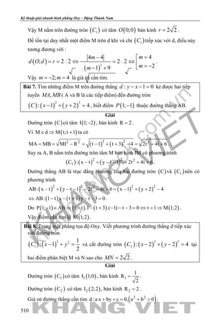 khangvietbook.com
.vn
Kỹ thuật giải nhanh hình phẳng Oxy – Đặng Thành Nam
510
Vậy M nằm trên đường tròn ( )1C có tâm ( )0;0O bán kính 2 2r = .
Để tồn tại duy nhất một điểm M trên d khi và chỉ ( )1C tiếp xúc với d, điều này
tương đương với :
( )
( )
2
44 4
; 2 2 2 2
21 9
mm
d O d r
mm
=− 
==⇔ =⇔  = −− +
.
Vậy 2; 4m m=− =là giá trị cần tìm.
Bài 7. Tìm những điểm M trên đường thẳng : 1 0d y x− − = kẻ được hai tiếp
tuyến ,MA MB ( A và B là các tiếp điểm) đến đường tròn
( ) ( ) ( )
2 2
: 1 2 4C x y− + + =, biết điểm ( )1; 1P − thuộc đường thẳng AB.
Giải
Đường tròn ( )C có tâm ( )I 1; 2− , bán kính R 2= .
Vì ( )M d M t;t 1∈ ⇒ + ta có
( ) ( )2 22 2 2
MA MB MI R t 1 t 3 4 2t 4t 6= = − = − + + − = + + .
Suy ra A, B nằm trên đường tròn tâm M bán kính IM có phương trình
( ) ( ) ( )2 2 2
1C : x t y t 1 2t 4t 6− + − − = + + .
Đường thẳng AB là trục đẳng phương của hai đường tròn ( )C và ( )1C nên có
phương trình
( ) ( ) ( ) ( )2 2 2 22
AB: x t y t 1 2t 4t 6 x 1 y 2 4− + − − − − − = − + + −
( ) ( )AB: 1 t x t 3 y t 3 0⇔ − − + − − =.
Do ( ) ( ) ( ) ( )P 1; 1 AB 1 t .1 t 3 .( 1) t 3 0 t 1 M 1;2− ∈ ⇒ − − + − − − = ⇔ = ⇒ .
Vậy điểm cần tìm là ( )M 1;2 .
Bài 8. Trong mặt phẳng tọa độ Oxy. Viết phương trình đường thẳng d tiếp xúc
với đường tròn
( ) ( )
2 2
1
1
: 1
2
C x y− + =và cắt đường tròn ( ) ( ) ( )
2 2
2 : 2 2 4C x y− + − =tại
hai điểm phân biệt M và N sao cho 2 2MN = .
Giải
Đường tròn ( )1C có tâm ( )1I 1;0 , bán kính 1
1
R
2
= .
Đường tròn ( )2C có tâm ( )2I 2;2 , bán kính 2R 2= .
Giả sử đường thẳng cần tìm ( )2 2
d :a x by c 0, a b 0+ += + > .
 