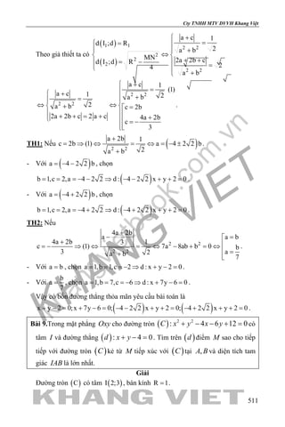 khangvietbook.com
.vn
Cty TNHH MTV DVVH Khang Việt
511
Theo giả thiết ta có
( )
( )
1 1 2 2
2
2
2
2 2
a c 1
d I ;d R
2a b
MN 2a 2b cd I ;d R 24
a b
 +
= = 
 +
⇔ 
+ += −  = 
+
2 2
2 2
a c 1
(1)
a c 1 2a b
2a b c 2b
2a 2b c 2 a c 4a 2b
c
3
 +
= +
+= 
⇔ ⇔ + =
 + + = + +  = −

.
TH1: Nếu ( )2 2
a 2b 1
c 2b (1) a 4 2 2 b
2a b
+
= ⇒ ⇔ = ⇔ = − ±
+
.
- Với ( )a 4 2 2 b= − − , chọn
( )b 1,c 2,a 4 2 2 d : 4 2 2 x y 2 0= = =− − ⇒ − − + + = .
- Với ( )a 4 2 2 b= − + , chọn
( )b 1,c 2,a 4 2 2 d : 4 2 2 x y 2 0= = =− + ⇒ − + + + = .
TH2: Nếu
2 2
2 2
4a 2b
a a b
4a 2b 13
c (1) 7a 8ab b 0 b
3 a2a b 7
+
− =
+ =− ⇒ ⇔ = ⇔ − + =⇔
 =+ 
.
- Với a b= , chọn a 1,b 1,c 2 d : x y 2 0= = =− ⇒ + − = .
- Với
b
a
7
= , chọn a 1,b 7,c 6 d : x 7y 6 0= = =− ⇒ + − = .
Vậy có bốn đường thẳng thỏa mãn yêu cầu bài toán là
( ) ( )x y 2 0;x 7y 6 0; 4 2 2 x y 2 0; 4 2 2 x y 2 0+ − = + − = − − + + = − + + + = .
Bài 9.Trong mặt phẳng Oxy cho đường tròn ( ) 2 2
: 4 6 12 0C x y x y+ − − + =có
tâm I và đường thẳng ( ): 4 0d x y+ − =. Tìm trên ( )d điểm M sao cho tiếp
tiếp với đường tròn ( )C kẻ từ M tiếp xúc với ( )C tại ,A B và diện tích tam
giác IAB là lớn nhất.
Giải
Đường tròn ( )C có tâm ( )I 2;3 , bán kính R 1= .
 