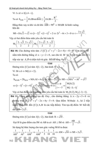 khangvietbook.com
.vn
Kỹ thuật giải nhanh hình phẳng Oxy – Đặng Thành Nam
512
Vì ( )I d I t;4 t∈ ⇒ − .
Ta có 
2
IAB
1 1 R
S IA.IBsin BAI IA.IB
2 2 2
   .
Đẳng thức xảy ra khi và chỉ khi  0
AIB 90 MAIB  là hình vuông.
Khi đó
( ) ( )2 2 2 3 3
MI IA 2 2 t 2 1 t 2 2t 6t 3 0 t
2
±
= = ⇔ − + − = ⇔ − + = ⇔ = .
Vậy có hai điểm thỏa mãn yêu cầu bài toán là
1 2
3 3 5 3 3 3 5 3
M ; ,M ;
2 2 2 2
   − + + −
      
   
.
Bài 10. Cho đường tròn tâm I ( ) 2 2
: 2 4 4 0C x y x y+ − + − =. Tìm điểm M
nằm trên đường thẳng d : x y 2 0− + =, sao cho từ M kẻ 2 tiếp tuyến đến (C)
tiếp xúc tại ,A B và diện tích tứ giác MIAB bằng 6 2 .
Giải
Đường tròn ( )C có tâm ( )I 1; 2− , bán kính R 3= .
Vì ( )M d M t;t 2∈ ⇒ + .
Ta có
2 2
MAIB MAIS 2S MA.AI 6 2 MA 2 2 MI MA AI 17= = = ⇔ = ⇒ = + =
( ) ( )
( )
( )
2 2 2
M 0;2t 0
t 1 t 4 17 2t 6t 0
t 3 M 3; 1
=
⇔ − + + = ⇔ + = ⇔ ⇒  = − − − 
.
Vậy có hai điểm cần tìm thỏa mãn yêu cầu bài toán là ( ) ( )1 2M 0;2 ,M 3; 1− − .
Bài 11. Trong mặt phẳng tọa độ Oxy , cho đường thẳng : x 2y 5 0∆ − + = và
đường tròn ( ) 2 2
C : x y 2x 4y 5 0+ − + − =. Qua điểm M thuộc ∆ , kẻ 2 tiếp
tuyến MA,MB đến ( )C ( A,B là các tiếp điểm). Tìm tọa độ điểm M biết độ
dài AB 2 5= .
Giải
Đường tròn ( )C có tâm ( )I 1; 2− , bán kính R 10= .
Gọi H là giao điểm của IM và AB ta có AH IM⊥ và
AB
AH 5
2
= = .
Sử dụng hệ thức lượng cho tam giác vuông MAI ta được
2 2 2 2
1 1 1 1 1 1 1
AM 10 MI 2 5
5 10 10AH AI AM AM
= + ⇒ = − = ⇔ = ⇒ = .
 