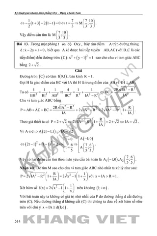 khangvietbook.com
.vn
Kỹ thuật giải nhanh hình phẳng Oxy – Đặng Thành Nam
514
( ) ( )
1 7 7 10
t 3 2 1 t 0 t M ;
2 3 3 3
 
⇔ − + − − = ⇔ = ⇒  
 
.
Vậy điểm cần tìm là
7 10
M ;
3 3
 
 
 
.
Bài 13. Trong mặt phẳng t ọa độ Oxy , hãy tìm điểm A trên đường thẳng
d : x 2y 1 0− + =, biết qua A kẻ được hai tiếp tuyến AB,AC (với B,C là các
tiếp điểm) đến đường tròn ( ) ( )22
C : x y 1 1+ − =sao cho chu vi tam giác ABC
bằng 2 2+ .
Giải
Đường tròn ( )C có tâm ( )I 0;1 , bán kính R 1= .
Gọi H là giao điểm của BC với IA thì H là trung điểm của AB và IH AB⊥ .
Ta có
2 2
2 2 2 2 2 2 2
1 1 1 4 1 1 2R IA R
BC
IABH BI AB BC R IA R
−
= + ⇒ = + ⇔ =
−
.
Chu vi tam giác ABC bằng
2 2
2 2 2 22R IA R R
P AB AC BC 2 IA R 2 IA R 1
IA IA
−  
= + + = + − = − + 
 
.
Theo giả thiết ta có 2 2 R
P 2 2 2 IA R 1 2 2 IA 2
IA
 
=+ ⇔ − + =+ ⇔ = 
 
.
Vì ( )A d A 2t 1;t IA 2∈ ⇒ − ⇒ =
( ) ( )
( )
2 2
A 1;0t 0
2t 1 t 1 2 6 7 6
t A ;
5 5 5
 −=
⇔ − + − = ⇔ ⇒   =    
.
Vậy có hai điểm cần tìm thỏa mãn yêu cầu bài toán là ( )1 2
7 6
A 1;0 ,A ;
5 5
 
−  
 
.
Nhận xét. Để tìm M sao cho chu vi tam giác ABC nhỏ nhất ta xử lý như sau:
2 2 2R 1
P 2 IA R 1 2 x 1 1
IA x
   
= − + = − +   
   
với x IA R 1= > = .
Xét hàm số 2 1
f (x) 2 x 1 1
x
 
= − + 
 
trên khoảng ( )1;+∞ .
Với bài toán này ta không có giá trị nhỏ nhất của P do đường thẳng d cắt đường
tròn (C). Nếu đường thẳng d không cắt (C) thì chúng ta đưa về xét hàm số như
trên với chú ý ( )x IA d I;d= ≥ .
 