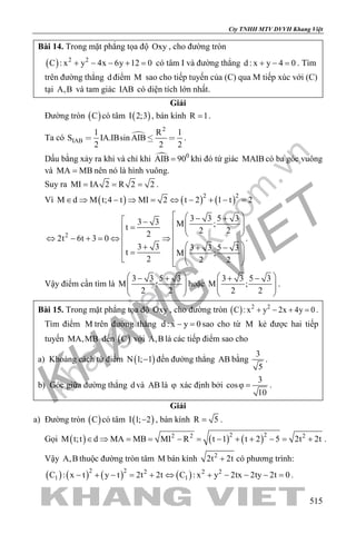 khangvietbook.com
.vn
Cty TNHH MTV DVVH Khang Việt
515
Bài 14. Trong mặt phẳng tọa độ Oxy , cho đường tròn
( ) 2 2
C : x y 4x 6y 12 0+ − − + =có tâm I và đường thẳng d : x y 4 0+ − =. Tìm
trên đường thẳng d điểm M sao cho tiếp tuyến của (C) qua M tiếp xúc với (C)
tại A,B và tam giác IAB có diện tích lớn nhất.
Giải
Đường tròn ( )C có tâm ( )I 2;3 , bán kính R 1= .
Ta có 
2
IAB
1 R 1
S IA.IBsin AIB
2 2 2
   .
Dấu bằng xảy ra khi và chỉ khi  0
AIB 90= khi đó tứ giác MAIB có ba góc vuông
và MA MB= nên nó là hình vuông.
Suy ra MI IA 2 R 2 2= = = .
Vì ( ) ( ) ( )2 2
M d M t;4 t MI 2 t 2 1 t 2∈ ⇒ − ⇒ = ⇔ − + − =
2
3 3 5 33 3 M ;t 2 222t 6t 3 0
3 3 3 3 5 3
t M ;
2 2 2
  − + −   =     ⇔ − + = ⇔ ⇒   + + −=     
.
Vậy điểm cần tìm là
3 3 5 3
M ;
2 2
 − +
  
 
hoặc
3 3 5 3
M ;
2 2
 + −
  
 
.
Bài 15. Trong mặt phẳng tọa độ Oxy , cho đường tròn ( ) 2 2
C : x y 2x 4y 0+ − + =.
Tìm điểm M trên đường thẳng d : x y 0− =sao cho từ M kẻ được hai tiếp
tuyến MA,MB đến ( )C với A,B là các tiếp điểm sao cho
a) Khoảng cách từ điểm ( )N 1; 1− đến đường thẳng AB bằng
3
5
.
b) Góc giữa đường thẳng d và AB là ϕ xác định bởi
3
cos
10
ϕ = .
Giải
a) Đường tròn ( )C có tâm ( )I 1; 2− , bán kính R 5= .
Gọi ( ) ( ) ( )2 22 2 2
M t;t d MA MB MI R t 1 t 2 5 2t 2t∈ ⇒ = = − = − + + − = + .
Vậy A,B thuộc đường tròn tâm M bán kính 2
2t 2t+ có phương trình:
( ) ( ) ( ) ( )2 2 2 2 2
1 1C : x t y t 2t 2t C : x y 2tx 2ty 2t 0− + − = + ⇔ + − − − = .
 
