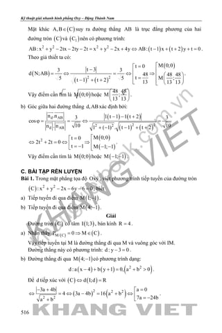 khangvietbook.com
.vn
Kỹ thuật giải nhanh hình phẳng Oxy – Đặng Thành Nam
516
Mặt khác ( )A,B C∈ suy ra đường thẳng AB là trục đẳng phương của hai
đường tròn ( )C và ( )1C nên có phương trình:
( ) ( )2 2 2 2
AB: x y 2tx 2ty 2t x y 2x 4y AB: t 1 x t 2 y t 0+ − − − = + − + ⇔ − + + + = .
Theo giả thiết ta có:
( )
( ) ( )
( )
2 2
M 0;0t 0
t 33 3
d N;AB 48 48 48
t M ;5 5t 1 t 2 13 13 13
=
− = ⇔ = ⇔ ⇒   =  − + +   
.
Vậy điểm cần tìm là ( )M 0;0 hoặc
48 48
M ;
13 13
 
 
 
.
b) Góc giữa hai đường thẳng d,ABxác định bởi:
( ) ( )
( ) ( )
d AB
2 22 2
d AB
n .n 1 t 1 1 t 23 3
cos
10 10n . n 1 ( 1) . t 1 t 2
− − +
ϕ= = ⇔ =
+ − − + +
 
 
( )
( )
2
M 0;0t 0
2t 2t 0
t 1 M 1; 1
=
⇔ + = ⇔ ⇒  = − − − 
.
Vậy điểm cần tìm là ( )M 0;0 hoặc ( )M 1; 1− − .
C. BÀI TẬP RÈN LUYỆN
Bài 1. Trong mặt phẳng tọa độ Oxy , viết phương trình tiếp tuyến của đường tròn
( ) 2 2
C : x y 2x 6y 6 0+ − − − =, biết
a) Tiếp tuyến đi qua điểm ( )M 1; 1− .
b) Tiếp tuyến đi qua điểm ( )M 4; 1− .
Giải
Đường tròn ( )C có tâm ( )I 1;3 , bán kính R 4= .
a) Nhận thấy ( ) ( )M/ CP 0 M C= ⇒ ∈ .
Vậy tiếp tuyến tại M là đường thẳng đi qua M và vuông góc với IM.
Đường thẳng này có phương trình: d : y 3 0− =.
b) Đường thẳng đi qua ( )M 4; 1− có phương trình dạng:
( ) ( ) ( )2 2
d :a x 4 b y 1 0, a b 0− + + = + > .
Để d tiếp xúc với ( ) ( )C d I;d R⇔ =
( ) ( )2 2 2
2 2
a 03a 4b
4 3a 4b 16 a b
7a 24ba b
=− + 
⇔ =⇔ − = + ⇔  = −+
.
 