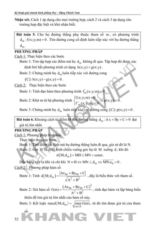 khangvietbook.com
.vn
Kỹ thuật giải nhanh hình phẳng Oxy – Đặng Thành Nam
52
Nhận xét. Cách 1 áp dụng cho mọi trường hợp, cách 2 và cách 3 áp dụng cho
trường hợp đặc biệt và khó nhận biết.
Bài toán 5. Cho họ đường thẳng phụ thuộc tham số m , có phương trình
md :f (x;y;m) 0= . Tìm đường cong cố định luôn tiếp xúc với họ đường thẳng
md .
PHƯƠNG PHÁP
Cách 1: Thực hiện theo các bước
Bước 1: Tìm tập hợp các điểm mà họ md không đi qua. Tập hợp đó được xác
định bởi bất phương trình có dạng h(x;y) g(x;y)< .
Bước 2: Chứng minh họ md luôn tiếp xúc với đường cong
( )C : h(x;y) g(x;y) 0− =.
Cách 2: Thực hiện theo các bước
Bước 1: Tính đạo hàm theo phương trình '
mf (x;y;m) 0= .
Bước 2: Khử m từ hệ phương trình
m
f (x;y;m) 0
p(x;y) 0
f ' (x;y;m) 0
=
⇒ =
=
.
Bước 3: Chứng minh họ md luôn tiếp xúc với đường cong ( )C : p(x;y) 0= .
Bài toán 6. Khoảng cách từ điểm M đến đường thẳng md : A x By C 0+ + =đạt
giá trị lớn nhất.
PHƯƠNG PHÁP
Cách 1: Phương pháp hình học
Thực hiện theo các bước
Bước 1: Tìm điểm cố định mà họ đường thẳng luôn đi qua, giả sử đó là N.
Bước 2: Gọi H là chân hình chiếu vuông góc hạ từ M xuống d , khi đó
( )md M;d MH MN const= ≤ = .
Dấu bằng xảy ra khi và chỉ khi m dN H MN d MN.u 0≡ ⇔ ⊥ ⇔ =
 
.
Cách 2: Phương pháp hàm số
Bước 1: Tính ( ) M M
m
2 2
Ax By C
d M;d
A B
+ +
=
+
, đây là biểu thức với tham số.
Bước 2: Xét hàm số
( )2
M M
2 2
Ax By C
f (m)
A B
+ +
=
+
, tính đạo hàm và lập bảng biến
thiên để tìm giá trị lớn nhất của hàm số này.
Bước 3: Kết luận  m
m
maxd M;d maxf (m)



, từ đó tìm được giá trị của tham
số.
 