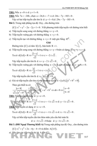 khangvietbook.com
.vn
Cty TNHH MTV DVVH Khang Việt
517
TH1: Nếu a 0 d : y 1 0= ⇒ + = .
TH2: Nếu 7a 24b= − , chọn a 24,b 7 d : 24x 7y 103 0= =− ⇒ − − = .
Vậy có hai tiếp tuyến cần tìm là d : y 1 0;d : 24x 7y 103 0+= − −= .
Bài 2. Trong mặt phẳng tọa độ Oxy , cho đường tròn
( ) 2 2
C : x y 2x 2y 1 0+ − − + =. Viết phương trình tiếp tuyến với đường tròn biết
a) Tiếp tuyến song song với đường thẳng x y 0+ =.
b) Tiếp tuyến vuông góc với đường thẳng x y 0+ =.
c) Tiếp tuyến tạo với đường thẳng x y 0+ =một góc bằng 0
45 .
Giải
Đường tròn ( )C có tâm ( )I 1;1 , bán kính R 1= .
a) Tiếp tuyến song song với đường thẳng x y 0+ =nên có dạng: d : x y c 0+ + =.
Ta có ( )
2 c
d I;d R 1 c 2 2
2
+
= ⇔ = ⇔ =− ± .
Vậy tiếp tuyến cần tìm là d : x y 2 2 0+ − ± =.
b) Tiếp tuyến vuông góc với đường thẳng x y 0+ =nên có dạng: d : x y c 0− + =.
Ta có ( )
c
d I;d R 1 c 2
2
= ⇔ =⇔ =± .
Vậy tiếp tuyến cần tìm là d : x y 2 0− ± =.
c) Giả sử tiếp tuyến cần tìm có véc tơ pháp tuyến ( ) ( )2 2
n a;b , a b 0= + >

.
Theo giả thiết ta có:
( )2 2 2
2 2
a 0a b 1
a b a b ab 0
b 022. a b
=+ 
= ⇔ + = + ⇔ = ⇔  =+
.
TH1: Tiếp tuyến có dạng d : y c 0+ =.
Ta có ( )
1 c
d I;d R 1 c 1 2 d : y 1 2 0
2
+
= ⇔ = ⇔ =− ± ⇒ − ± = .
TH2: Tiếp tuyến có dạng d : x c 0+ =.
Ta có ( )
1 c
d I;d R 1 c 1 2 d : x 1 2 0
2
+
= ⇔ = ⇔ =− ± ⇒ − ± = .
Vậy có bốn tiếp tuyến cần tìm thỏa mãn yêu cầu bài toán là:
d : x 1 2 0− ± = hoặc d : y 1 2 0− ± = .
Bài 3. (ĐH Ngoại Thương Khối A) Trong mặt phẳng tọa độ Oxy , cho đường tròn
( ) 2 2
C : x y 2x 4y 4 0+ + − − =và điểm ( )A 3;5 .
a) Hãy tìm các tiếp tuyến kẻ từ A đến (C).
 