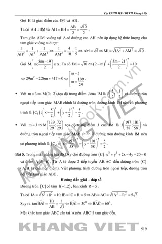 khangvietbook.com
.vn
Cty TNHH MTV DVVH Khang Việt
519
Gọi H là giao điểm của IM và AB .
Ta có AB IM⊥ và
AB 10
AH BH
2 2
= = = .
Tam giác AIM vuông tại A có đường cao AH nên áp dụng hệ thức lượng cho
tam giác vuông ta được:
2 2
2 2 2 2
1 1 1 1 4 1
AM 5 MI IA AM 10
10 5AH AI AM AM
= + ⇔ = − ⇔ = ⇒ = + = .
Gọi
5m 19
M m;
2
− 
∈∆ 
 
. Ta có ( )
2
2 5m 21
IM 10 2 m 10
2
− 
= ⇔ − + = 
 
2
m 3
29m 226m 417 0 139
m
29
=
⇔ − + =⇔
 =

.
 Với ( )m 3 M 3; 2=⇒ − ,tọa độ trung điểm J của IM là
5 1
J ;
2 2
 
− 
 
và đường tròn
ngoại tiếp tam giác MAB chính là đường tròn đường kính IM nên có phương
trình là ( )
2 2
1
5 1 5
C : x y
2 2 2
   
− + + =   
   
.
 Với
139 72
m 3 M ;
29 29
 
= ⇒  
 
tọa độ trung điểm J của IM là
197 101
J ;
58 58
 
 
 
và
đường tròn ngoại tiếp tam giác MAB chính là đường tròn đường kính IM nên
có phương trình là ( )
2 2
2
197 101 5
C : x y
58 58 2
   
− + − =   
   
.
Bài 5. Trong mặt phẳng tọa độ Oxy cho đường tròn ( ) 2 2
C : x y 2x 4y 20 0+ + − − =
và điểm ( )A 5; 6− . Từ A kẻ được 2 tiếp tuyến AB,AC đến đường tròn ( )C
( A,B là các tiếp điểm). Viết phương trình đường tròn ngoại tiếp, đường tròn
nội tiếp tam giác ABC .
Hướng dẫn giải – đáp số
Đường tròn ( )C có tâm ( )I 1;2− , bán kính R 5= .
Ta có 2 2 2 2
IA 6 8 10;IB IC R 5 AB AC IA R 5 3= + = = = = ⇒ = = − = .
Suy ra   0 0IB 1
tan BAI BAI 30 BAC 60
AB 3
      .
Mặt khác tam giác ABC cân tại A nên ABC là tam giác đều.
 