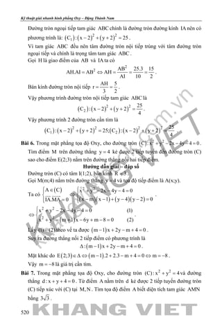 khangvietbook.com
.vn
Kỹ thuật giải nhanh hình phẳng Oxy – Đặng Thành Nam
520
Đường tròn ngoại tiếp tam giác ABC chính là đường tròn đường kính IA nên có
phương trình là: ( ) ( ) ( )2 2
1C : x 2 y 2 25− + + =.
Vì tam giác ABC đều nên tâm đường tròn nội tiếp trùng với tâm đường tròn
ngoại tiếp và chính là trọng tâm tam giác ABC .
Gọi H là giao điểm của AB và IA ta có
2
2 AB 25.3 15
AH.AI AB AH
AI 10 2
= ⇔ = = = .
Bán kính đường tròn nội tiếp
AH 5
r
3 2
= = .
Vậy phương trình đường tròn nội tiếp tam giác ABC là
( ) ( ) ( )2 2
2
25
C : x 2 y 2
4
− + + = .
Vậy phương trình 2 đường tròn cần tìm là
( ) ( ) ( ) ( ) ( ) ( )2 2 2 2
1 2
25
C : x 2 y 2 25; C : x 2 y 2
4
− + += − + += .
Bài 6. Trong mặt phẳng tọa độ Oxy, cho đường tròn ( ) 2 2
C : x y 2x 4y 4 0+ − − − =.
Tìm điểm M trên đường thẳng y 4= kẻ được 2 tiếp tuyến đến đường tròn (C)
sao cho điểm E(2;3) nằm trên đường thẳng nối hai tiếp điểm.
Hướng dẫn giải – đáp số
Đường tròn (C) có tâm I(1;2), bán kính R 3= .
Gọi M(m;4) nằm trên đường thẳng y 4= và tọa độ tiếp điểm là A(x;y).
Ta có
( )
( )( ) ( )( )
2 2A C x y 2x 4y 4 0
x m x 1 y 4 y 2 0IA.MA 0
 ∈ + − − − = 
⇔ 
− − + − − ==  
  .
( )
2 2
2 2
x y 2x 4y 4 0 (1)
x y m 1 x 6y m 8 0 (2)
 + − − − =
⇔ 
+ − + − + − =
.
Lấy (1) (2)− theo vế ta được ( )m 1 x 2y m 4 0− + − + =.
Suy ra đường thẳng nối 2 tiếp điểm có phương trình là
( ): m 1 x 2y m 4 0∆ − + − + =.
Mặt khác do ( ) ( )E 2;3 m 1 .2 2.3 m 4 0 m 8∈∆ ⇔ − + − + = ⇔ = − .
Vậy m 8= − là giá trị cần tìm.
Bài 7. Trong mặt phẳng tọa độ Oxy, cho đường tròn 2 2
(C): x y 4+ =và đường
thẳng d : x y 4 0+ + =. Từ điểm A nằm trên d kẻ được 2 tiếp tuyến đường tròn
(C) tiếp xúc với (C) tại M,N . Tìm tọa độ điểm A biết diện tích tam giác AMN
bằng 3 3 .
 