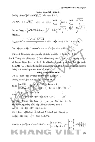 khangvietbook.com
.vn
Cty TNHH MTV DVVH Khang Việt
521
Hướng dẫn giải – đáp số
Đường tròn ( )C có tâm ( )O 0;0 , bán kính R 2= .
Đặt OA x 0,MAN 2    . Ta có
2
OM 2 AM x 4
sin ;cos
OA x OA x
−
α= = α= = .
Suy ra ( )
( )2 22
2
AMN 2
2 x 4 x 41 1 2 x 4
S AM.AN.sin 2 x 4 .2. .
2 2 x x x
− −−
= α= − = .
Mặt khác
( )
( )
2 2
32 4
AMN 2
2 x 4 x 4
S 3 3 3 3 4 x 4 27x x 4
x
− −
= ⇔ = ⇔ − = ⇔ = .
Gọi ( )A a; a 4 d− − ∈ ta có ( )22 a 0
OA 4 a a 4 16
a 4
=
= ⇔ + − − = ⇔  = −
.
Vậy có 2 điểm thỏa mãn yêu cầu bài toán là ( )A 0; 4− hoặc ( )A 4;0− .
Bài 8. Trong mặt phẳng tọa độ Oxy, cho đường tròn ( ) 2 2
C : x y 2x 4y 4 0+ − − + =
và đường thẳng d : x y 1 0− − =. Từ điểm M nằm trên d kẻ được hai tiếp tuyến
MA,MB ( A,B là các tiếp điểm) đến đường tròn ( )C . Chứng minh rằng đường
thẳng AB luôn đi qua một điểm cố định.
Hướng dẫn giải – đáp số
Gọi ( )M m;m 1 d− ∈ và tọa độ tiếp điểm là ( )A x;y .
Đường tròn ( )C có tâm ( )I 1;2 , bán kính R 1= .
Ta có
( )
( )( ) ( )( )
2 2A C x y 2x 4y 4 0
x m x 1 y m 1 y 2 0IA.MA 0
 ∈ + − − + = 
⇔ 
− − + − + − ==  
  .
( ) ( )
2 2
2 2
x y 2x 4y 4 0 (1)
x y m 1 x m 1 y 3m 2 0 (2)
 + − − + =
⇔ 
+ − + − + + − =
.
Lấy (1) (2)− theo vế ta được ( ) ( )m 1 x m 3 y 3m 6 0− + − − + =.
Suy ra đường thẳng nối 2 tiếp điểm có phương trình là
( ) ( ): m 1 x m 3 y 3m 6 0∆ − + − − + =.
Gọi ( )0 0N x ;y là điểm cố định mà ∆ luôn đi qua với mọi m
( ) ( )m 1 x m 3 y 3m 6 0, m⇔ − + − − + = ∀
( )m x y 3 x 3y 6 0, m⇔ + − − − + = ∀
3
x
x y 3 0 3 32 N ;
x 3y 6 0 3 2 2
y
2

=+ − =   
⇔ ⇔ ⇒   − − + =    =

.
 
