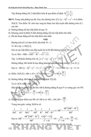 khangvietbook.com
.vn
Kỹ thuật giải nhanh hình phẳng Oxy – Đặng Thành Nam
522
Vậy đường thẳng nối 2 tiếp điểm luôn đi qua điểm cố định
3 3
N ;
2 2
 
 
 
.
Bài 9. Trong mặt phẳng tọa độ Oxy cho đường tròn ( ) ( )2 2
C : x 4 y 4− + =và điểm
N(8;5). Tìm điểm M trên trục tung kẻ được hai tiếp tuyến đến đường tròn (C)
sao cho
a) Đường thẳng nối hai tiếp điểm đi qua N .
b) Khoảng cách từ điểm N đến đường thẳng nối hai tiếp điểm lớn nhất.
c) Độ dài đoạn thẳng nối hai tiếp điểm nhỏ nhất.
Giải
Đường tròn (C) có tâm (4;0), bán kính R 2= .
Vì ( )M Oy M 0;t∈ ⇒ .
Giả sử các tiếp điểm của tiếp tuyến kẻ từ M đến đường tròn (C) là A và B.
Ta có 2 2 2
MA MB MI R t 12= = − = + .
Vậy A,B thuộc đường tròn ( ) ( )22 2
1C : x y t t 12+ − = + .
Đường thẳng AB chính là trục đẳng phương của hai đường tròn ( )C và ( )1C .
Suy ra ( ) ( )2 22 2 2
AB: x 4 y 4 x y t t 12 AB: 4x ty 4 0− + − = + − − − ⇔ − − = .
a) Điểm ( )
28 28
N 8;5 AB 4.8 5t 4 0 t M 0;
5 5
 
∈ ⇒ − − = ⇔ = ⇒  
 
.
b) Đường thẳng AB luôn đi qua điểm cố định ( )P 1;0 .
Ta có ( )d N;AB NP 74≤ = .
Dấu bằng xảy ra khi và chỉ khi AB là đường thẳng đi qua P và vuông góc với NP.
Suy ra
4 t 20 20
t M 0;
7 5 7 7
−  
= ⇔ =− ⇒ − 
− −  
.
c) Gọi H là giao điểm của MI với AB ta có
AB
MI AH,AH
2
⊥ =.
Trong tam giác vuông MAI ta có:
( )2 2 2
2
2 2 2 2 2 2 2 2
4R MI R1 1 1 4 1 1
AB
AH IA MA AB R MI R MI
−
= + ⇔ = + ⇔ =
−
.
Suy ra
( ) ( )2 2 2 2
2
2 2 2
4R MI R 4.4 t 12 64 64
AB 16 16 12
16MI t 16 t 16
− +
= = = − ≥ − =
+ +
.
Dấu bằng xảy ra khi và chỉ khi ( )t 0 M 0;0= ⇒ trùng với gốc tọa độ.
 
